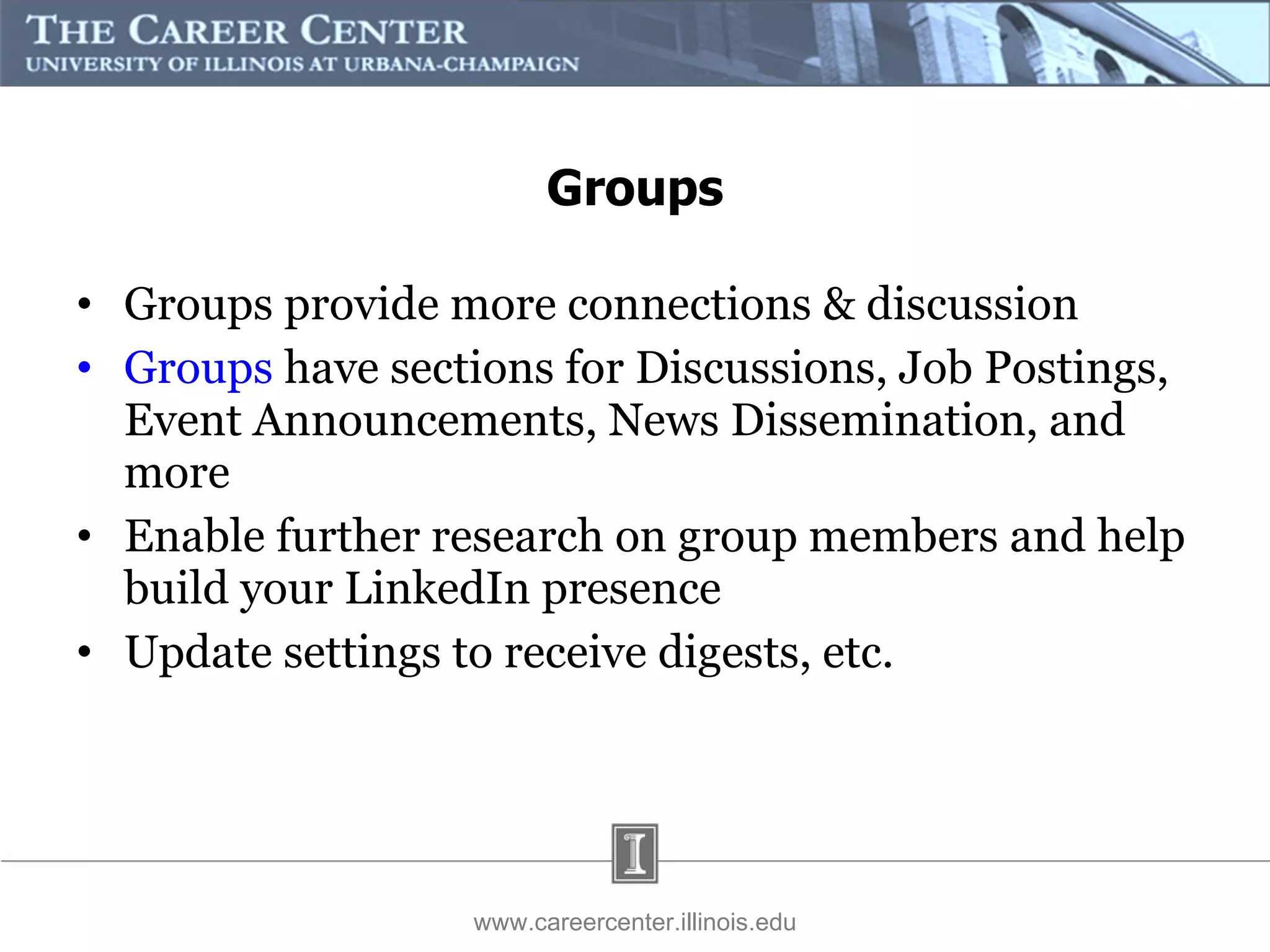 Groups provide more connections & discussion Groups  have sections for Discussions, Job Postings, Event Announcements, News Dissemination, and more Enable further research on group members and help build your LinkedIn presence  Update settings to receive digests, etc. Groups www.careercenter.illinois.edu 