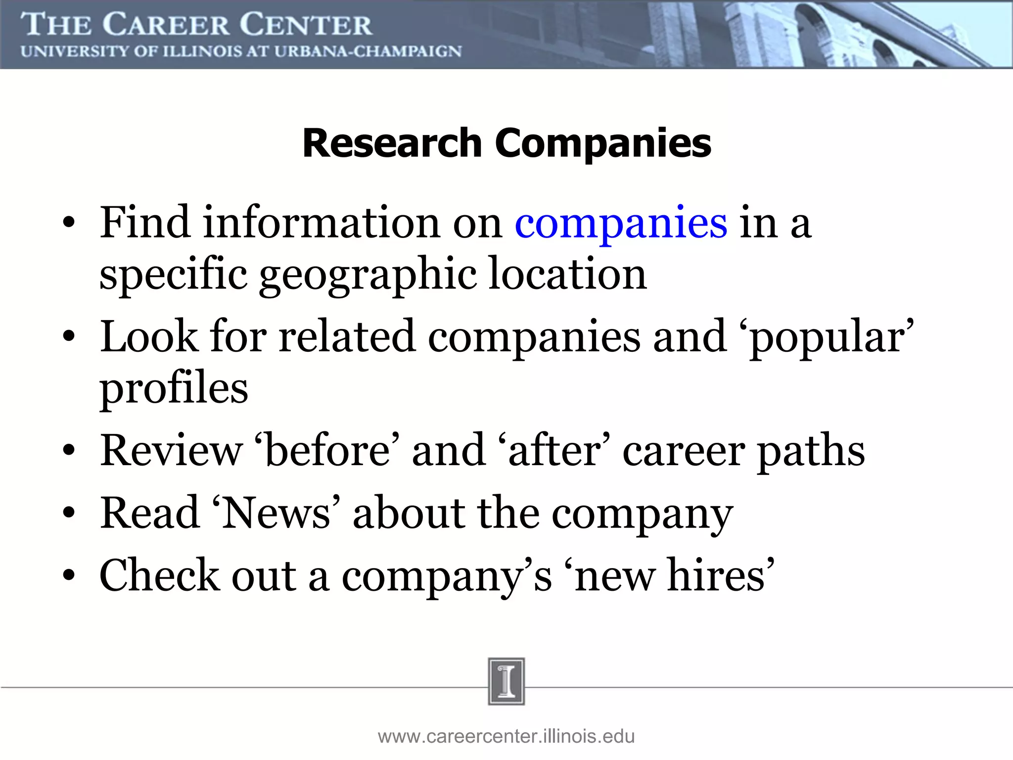 Research Companies Find information on  companies  in a specific geographic location Look for related companies and ‘popular’ profiles Review ‘before’ and ‘after’ career paths Read ‘News’ about the company Check out a company’s ‘new hires’ www.careercenter.illinois.edu 