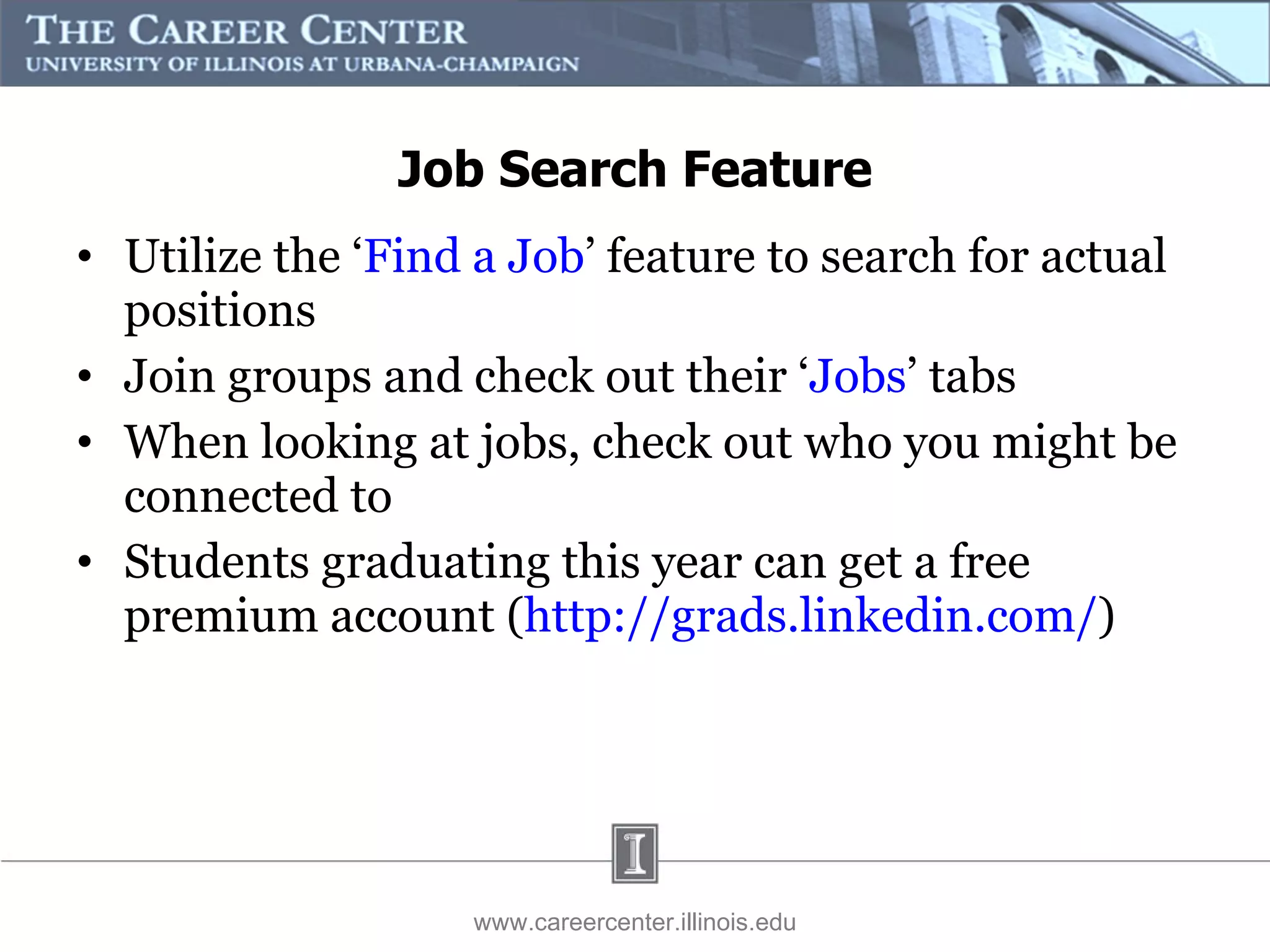 Job Search Feature Utilize the ‘ Find a Job ’ feature to search for actual positions Join groups and check out their ‘ Jobs ’ tabs When looking at jobs, check out who you might be connected to Students graduating this year can get a free premium account ( http://grads.linkedin.com/ )  www.careercenter.illinois.edu 