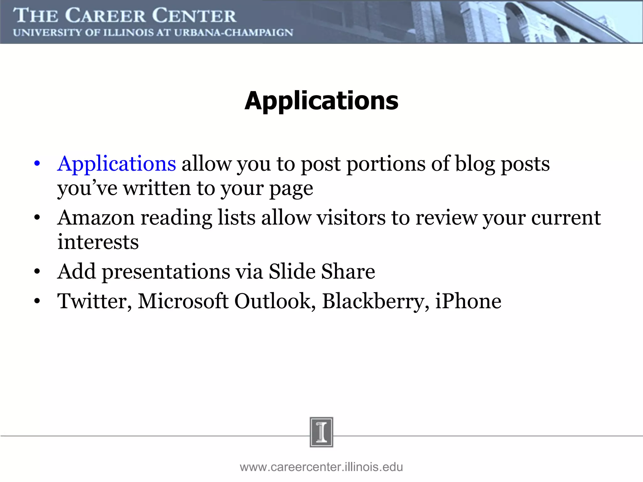 Applications  allow you to post portions of blog posts you’ve written to your page Amazon reading lists allow visitors to review your current interests Add presentations via Slide Share Twitter, Microsoft Outlook, Blackberry, iPhone www.careercenter.illinois.edu Applications 