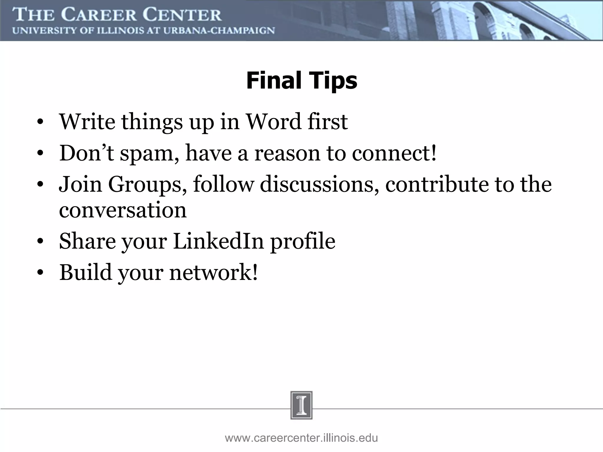 Final Tips Write things up in Word first Don’t spam, have a reason to connect! Join Groups, follow discussions, contribute to the conversation Share your LinkedIn profile  Build your network! www.careercenter.illinois.edu 