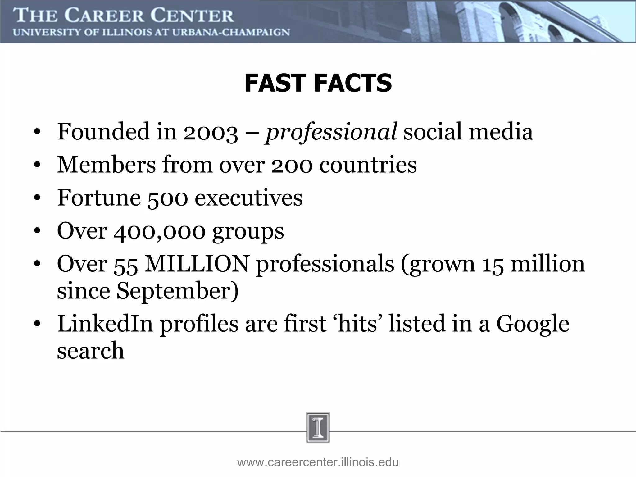Founded in 2003 –  professional  social media Members from over 200 countries Fortune 500 executives  Over 400,000 groups  Over 55 MILLION professionals (grown 15 million since September) LinkedIn profiles are first ‘hits’ listed in a Google search www.careercenter.illinois.edu FAST FACTS 