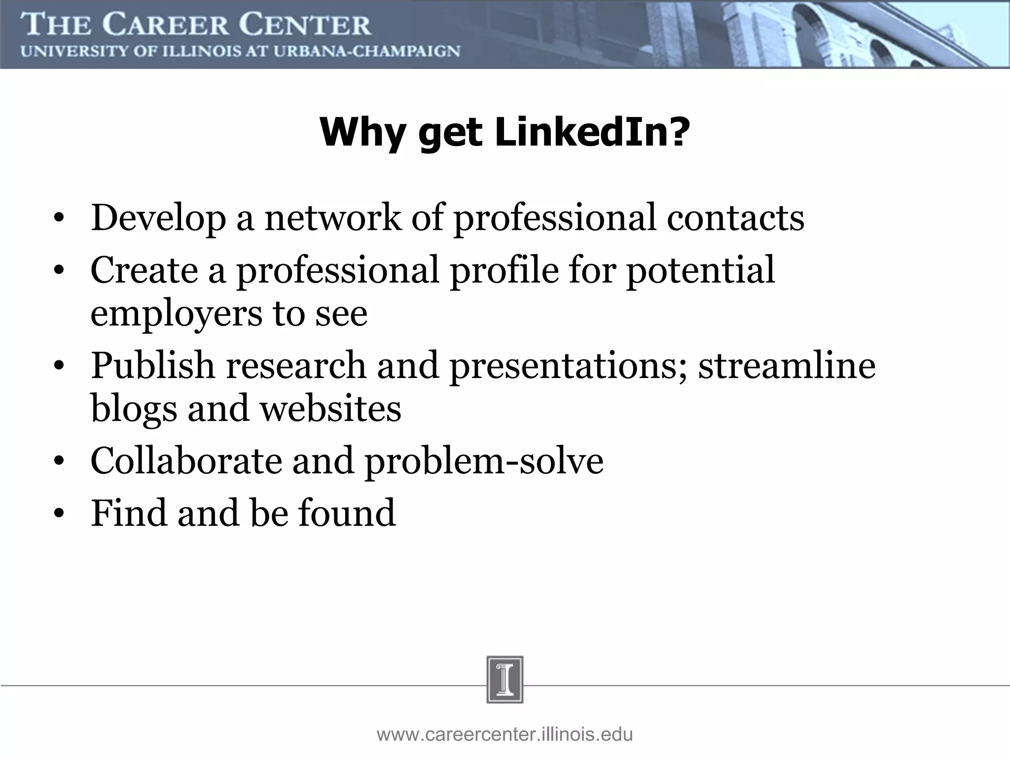 Develop a network of professional contacts Create a professional profile for potential employers to see Publish research and presentations; streamline blogs and websites Collaborate and problem-solve Find and be found www.careercenter.illinois.edu Why get LinkedIn? 