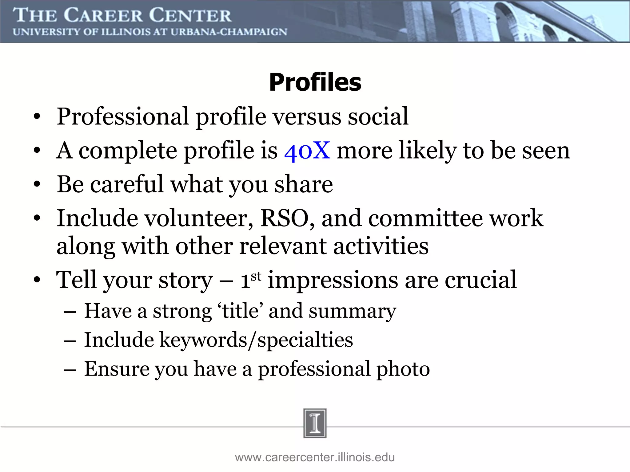 Professional profile versus social A complete profile is  40X  more likely to be seen Be careful what you share Include volunteer, RSO, and committee work along with other relevant activities  Tell your story – 1 st  impressions are crucial Have a strong ‘title’ and summary Include keywords/specialties Ensure you have a professional photo www.careercenter.illinois.edu Profiles 