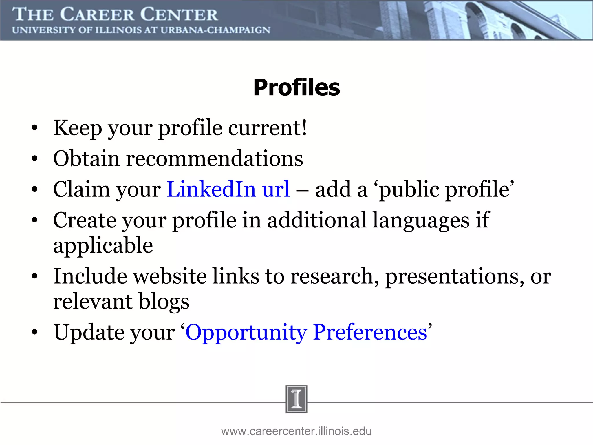 Keep your profile current! Obtain recommendations  Claim your  LinkedIn url  – add a ‘public profile’ Create your profile in additional languages if applicable Include website links to research, presentations, or relevant blogs Update your ‘ Opportunity Preferences ’ www.careercenter.illinois.edu Profiles 