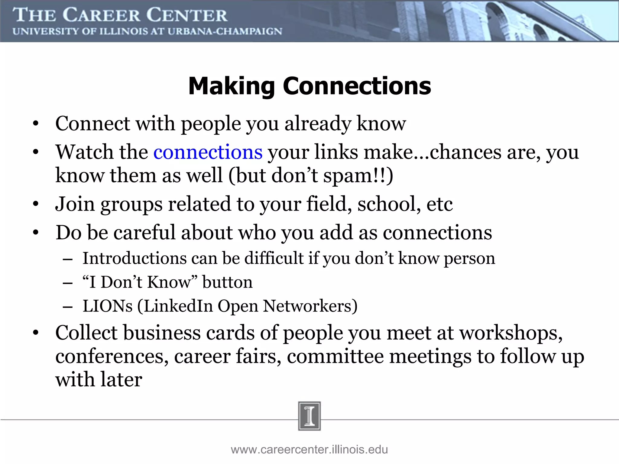 Connect with people you already know  Watch the  connections  your links make…chances are, you know them as well (but don’t spam!!) Join groups related to your field, school, etc Do be careful about who you add as connections Introductions can be difficult if you don’t know person “ I Don’t Know” button LIONs (LinkedIn Open Networkers) Collect business cards of people you meet at workshops, conferences, career fairs, committee meetings to follow up with later www.careercenter.illinois.edu Making Connections 