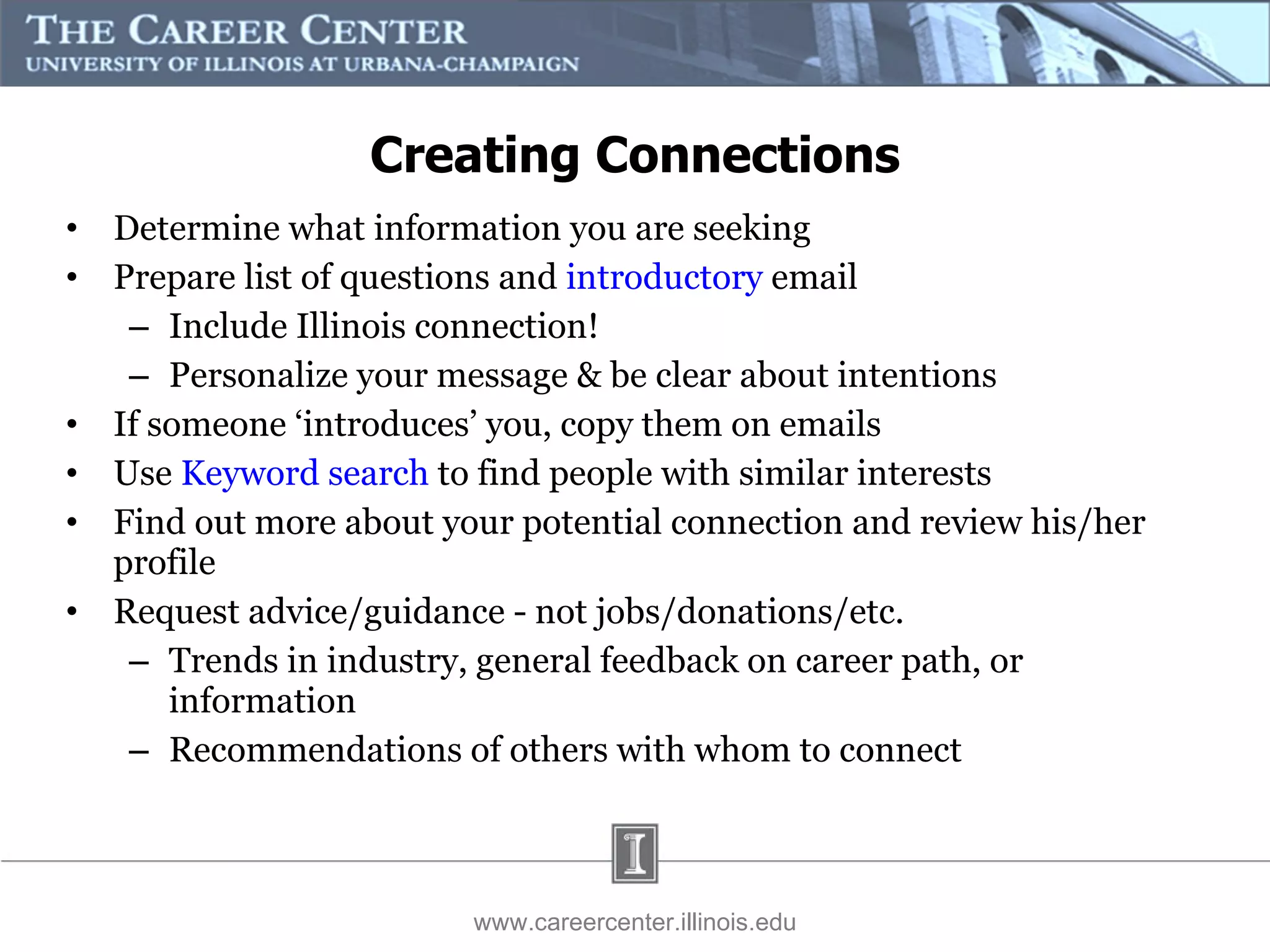 Determine what information you are seeking Prepare list of questions and  introductory  email Include Illinois connection! Personalize your message & be clear about intentions If someone ‘introduces’ you, copy them on emails Use  Keyword search  to find people with similar interests Find out more about your potential connection and review his/her profile Request advice/guidance - not jobs/donations/etc. Trends in industry, general feedback on career path, or information Recommendations of others with whom to connect www.careercenter.illinois.edu Creating Connections 