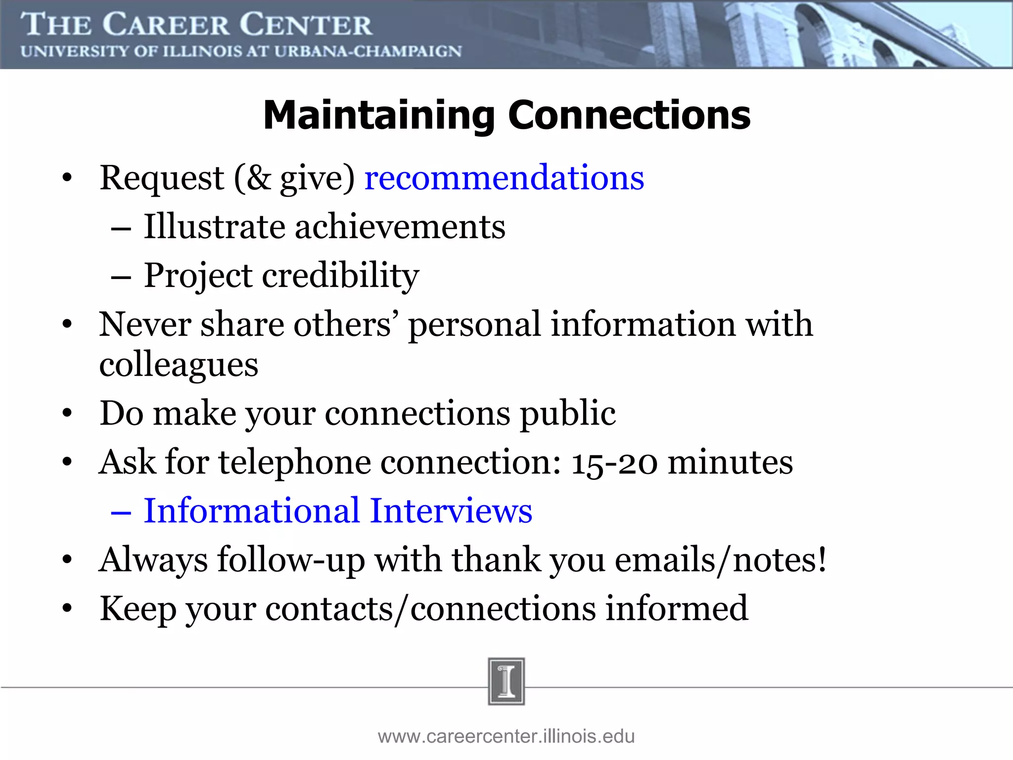 Maintaining Connections Request (& give)  recommendations Illustrate achievements Project credibility Never share others’ personal information with colleagues Do make your connections public Ask for telephone connection: 15-20 minutes Informational Interviews Always follow-up with thank you emails/notes! Keep your contacts/connections informed www.careercenter.illinois.edu 