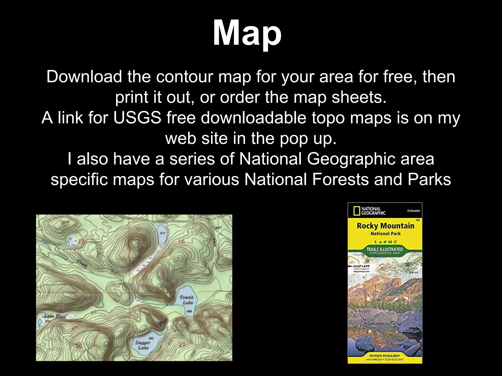 Download the contour map for your area for free, then
print it out, or order the map sheets.
A link for USGS free downloadable topo maps is on my
web site in the pop up.
I also have a series of National Geographic area
specific maps for various National Forests and Parks
Map
 