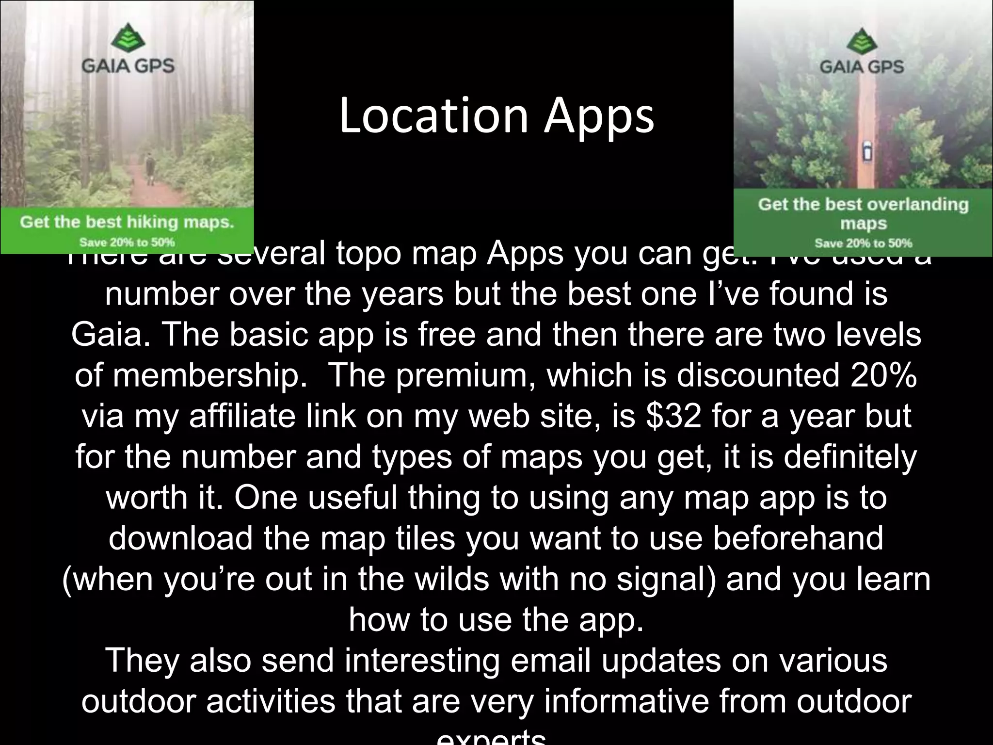 Location Apps
There are several topo map Apps you can get. I’ve used a
number over the years but the best one I’ve found is
Gaia. The basic app is free and then there are two levels
of membership. The premium, which is discounted 20%
via my affiliate link on my web site, is $32 for a year but
for the number and types of maps you get, it is definitely
worth it. One useful thing to using any map app is to
download the map tiles you want to use beforehand
(when you’re out in the wilds with no signal) and you learn
how to use the app.
They also send interesting email updates on various
outdoor activities that are very informative from outdoor
 