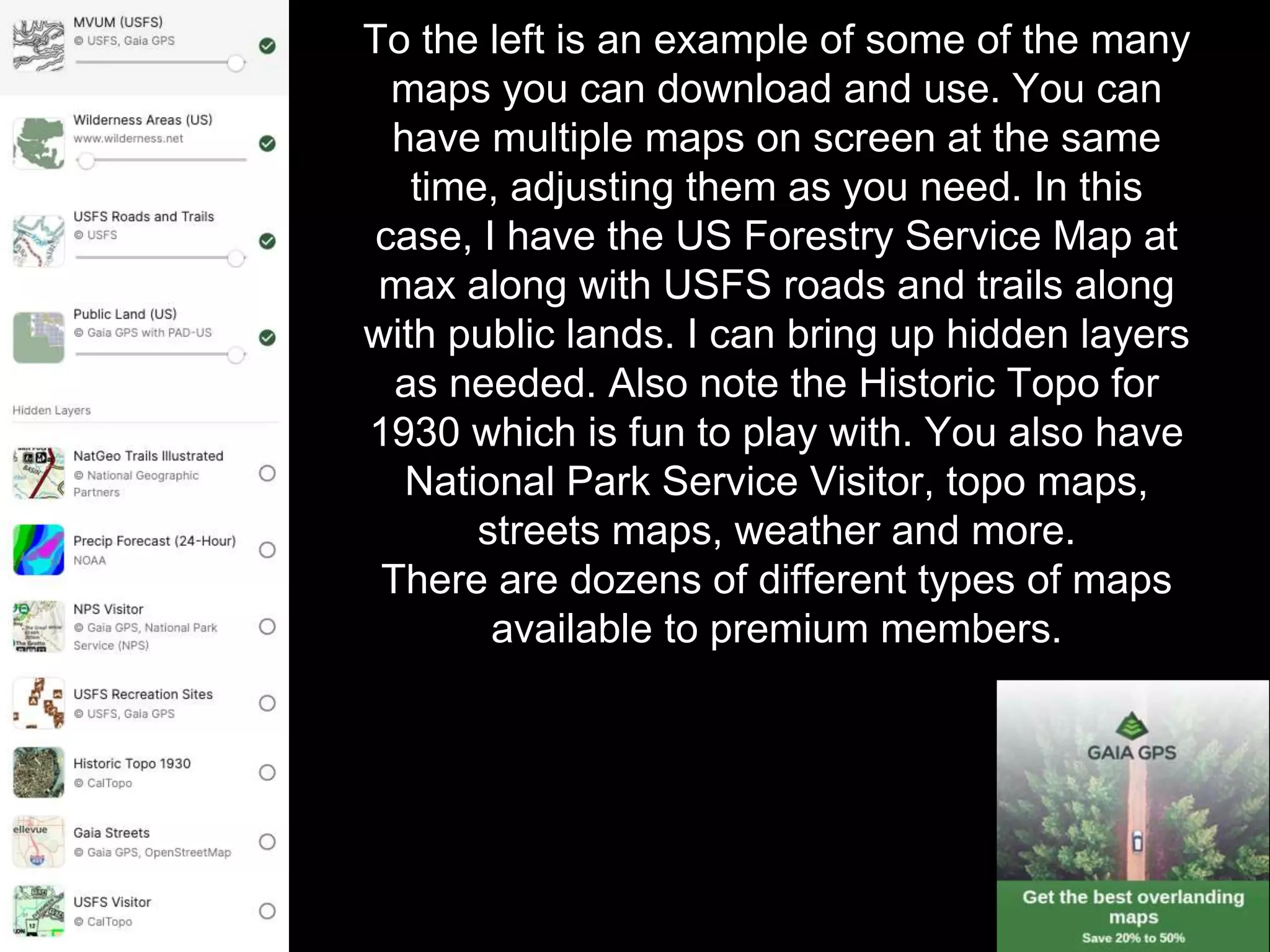 To the left is an example of some of the many
maps you can download and use. You can
have multiple maps on screen at the same
time, adjusting them as you need. In this
case, I have the US Forestry Service Map at
max along with USFS roads and trails along
with public lands. I can bring up hidden layers
as needed. Also note the Historic Topo for
1930 which is fun to play with. You also have
National Park Service Visitor, topo maps,
streets maps, weather and more.
There are dozens of different types of maps
available to premium members.
 