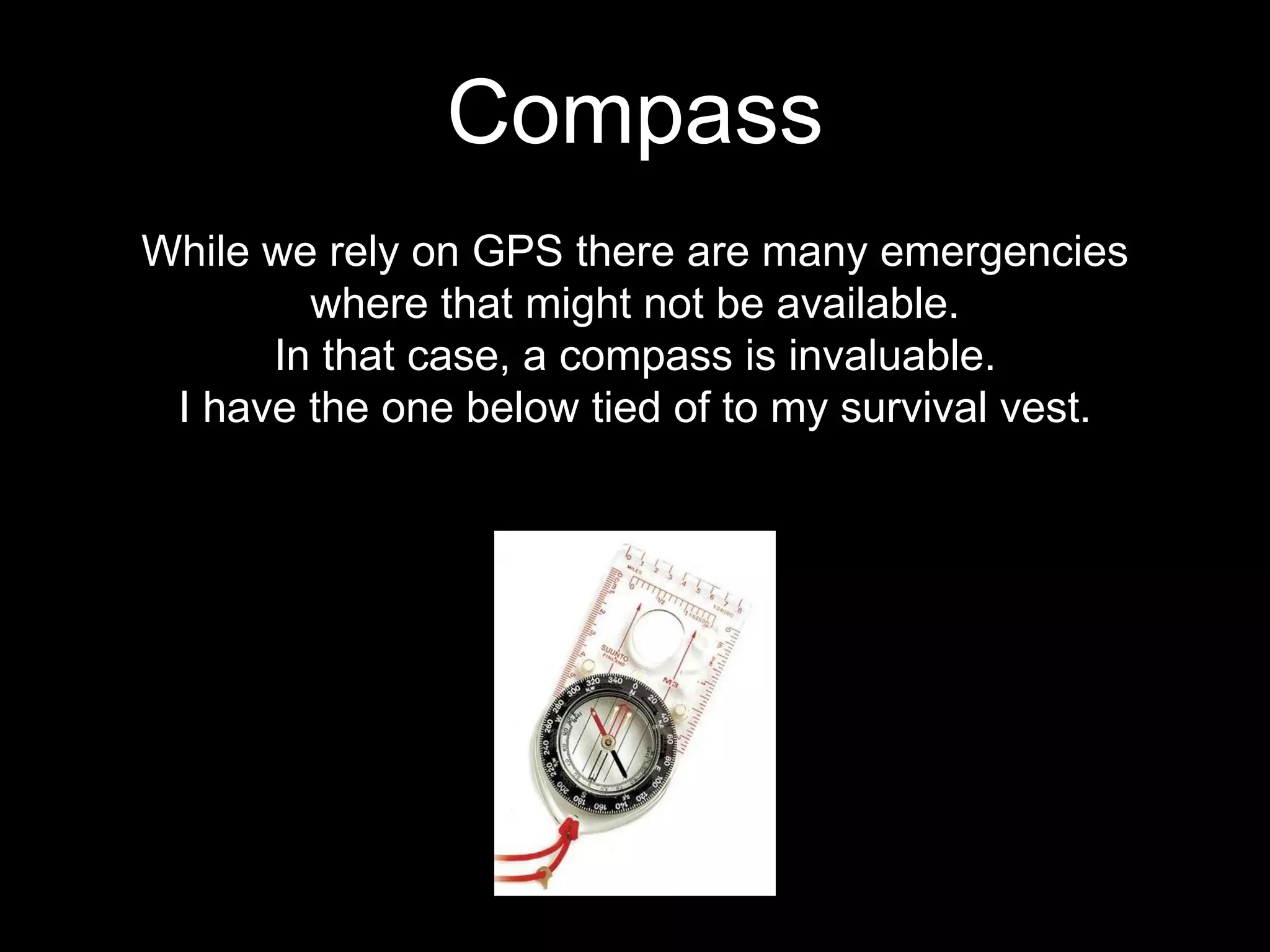 While we rely on GPS there are many emergencies
where that might not be available.
In that case, a compass is invaluable.
I have the one below tied of to my survival vest.
Compass
 