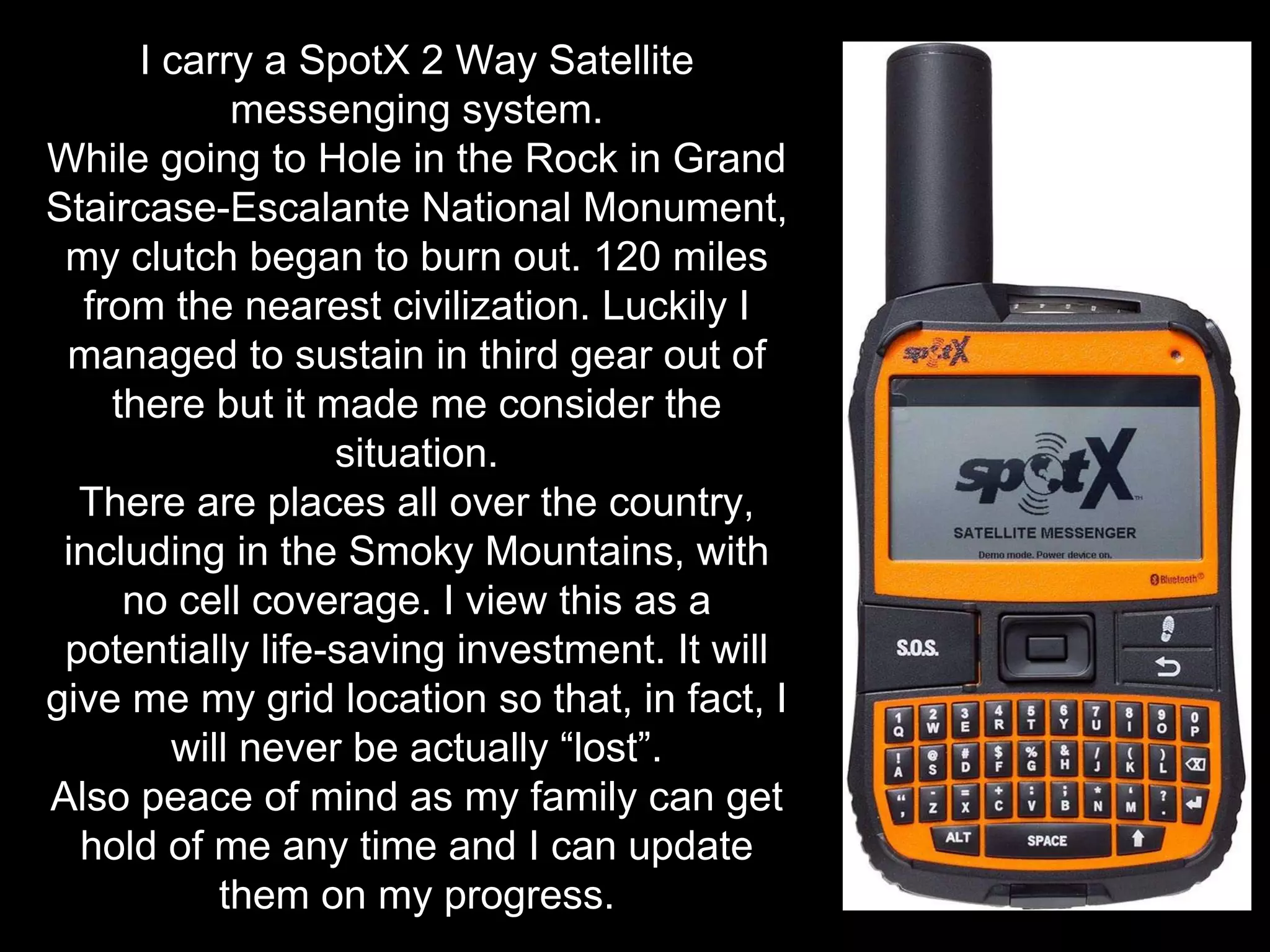 I carry a SpotX 2 Way Satellite
messenging system.
While going to Hole in the Rock in Grand
Staircase-Escalante National Monument,
my clutch began to burn out. 120 miles
from the nearest civilization. Luckily I
managed to sustain in third gear out of
there but it made me consider the
situation.
There are places all over the country,
including in the Smoky Mountains, with
no cell coverage. I view this as a
potentially life-saving investment. It will
give me my grid location so that, in fact, I
will never be actually “lost”.
Also peace of mind as my family can get
hold of me any time and I can update
them on my progress.
 