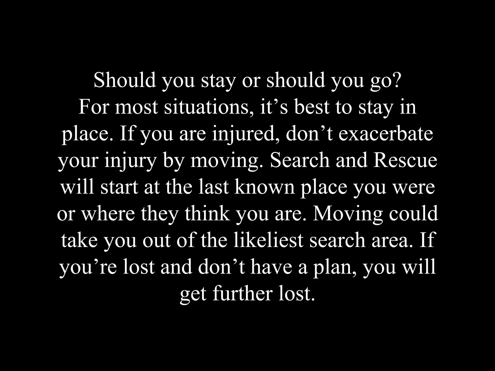 Should you stay or should you go?
For most situations, it’s best to stay in
place. If you are injured, don’t exacerbate
your injury by moving. Search and Rescue
will start at the last known place you were
or where they think you are. Moving could
take you out of the likeliest search area. If
you’re lost and don’t have a plan, you will
get further lost.
 