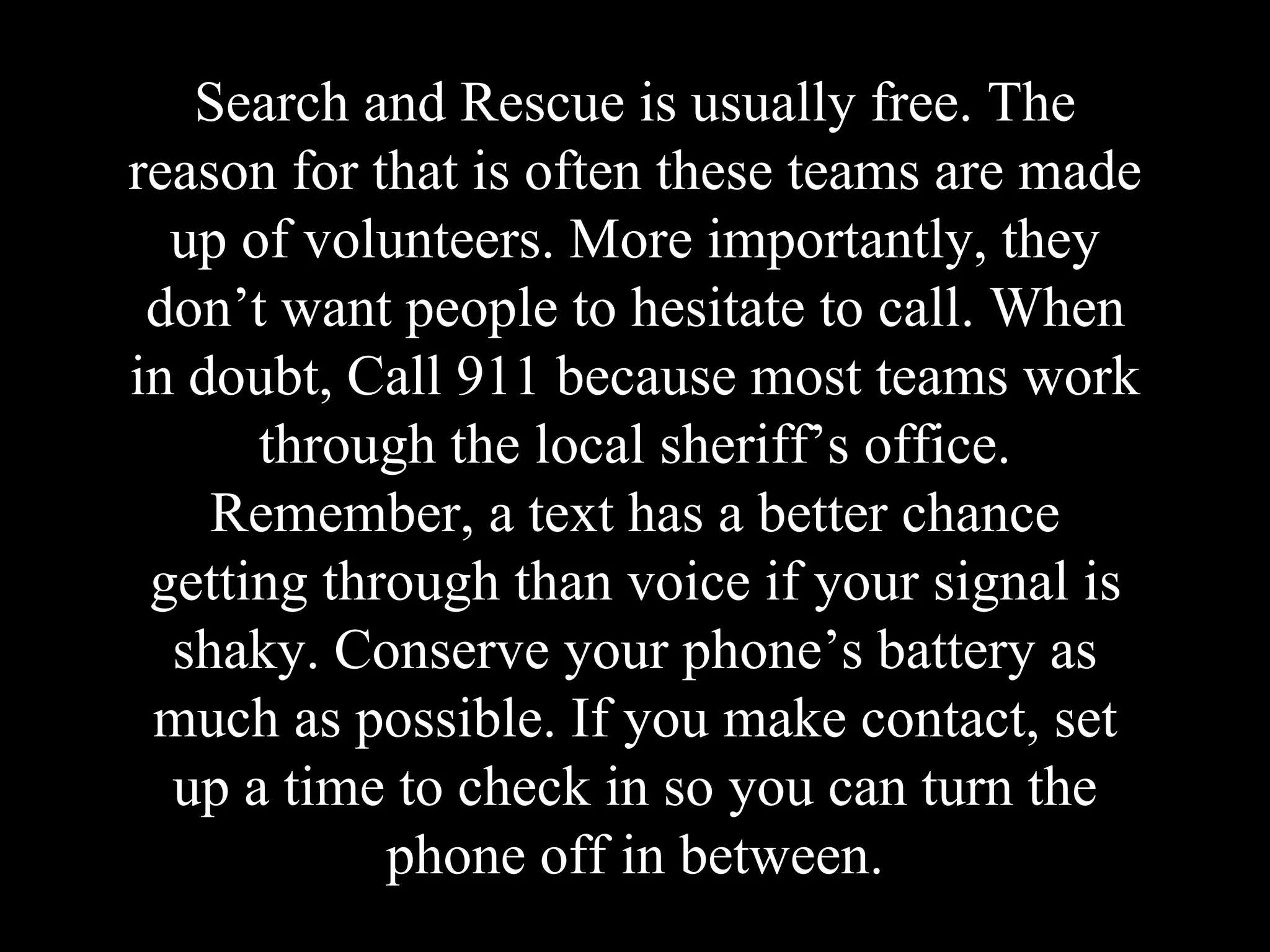 Search and Rescue is usually free. The
reason for that is often these teams are made
up of volunteers. More importantly, they
don’t want people to hesitate to call. When
in doubt, Call 911 because most teams work
through the local sheriff’s office.
Remember, a text has a better chance
getting through than voice if your signal is
shaky. Conserve your phone’s battery as
much as possible. If you make contact, set
up a time to check in so you can turn the
phone off in between.
 