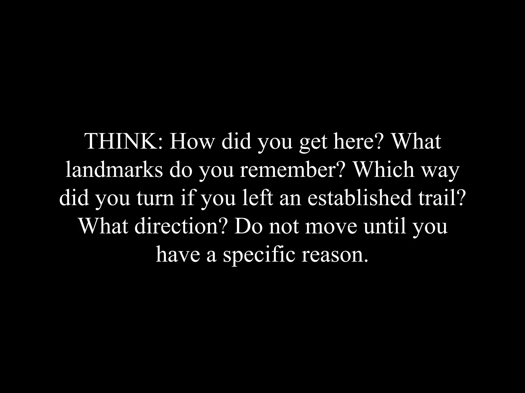 THINK: How did you get here? What
landmarks do you remember? Which way
did you turn if you left an established trail?
What direction? Do not move until you
have a specific reason.
 