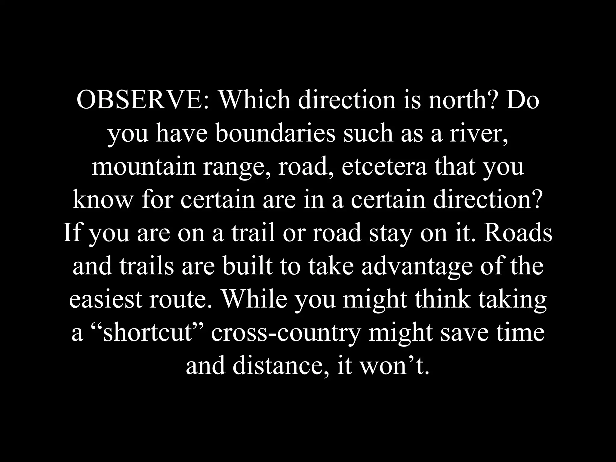 OBSERVE: Which direction is north? Do
you have boundaries such as a river,
mountain range, road, etcetera that you
know for certain are in a certain direction?
If you are on a trail or road stay on it. Roads
and trails are built to take advantage of the
easiest route. While you might think taking
a “shortcut” cross-country might save time
and distance, it won’t.
 
