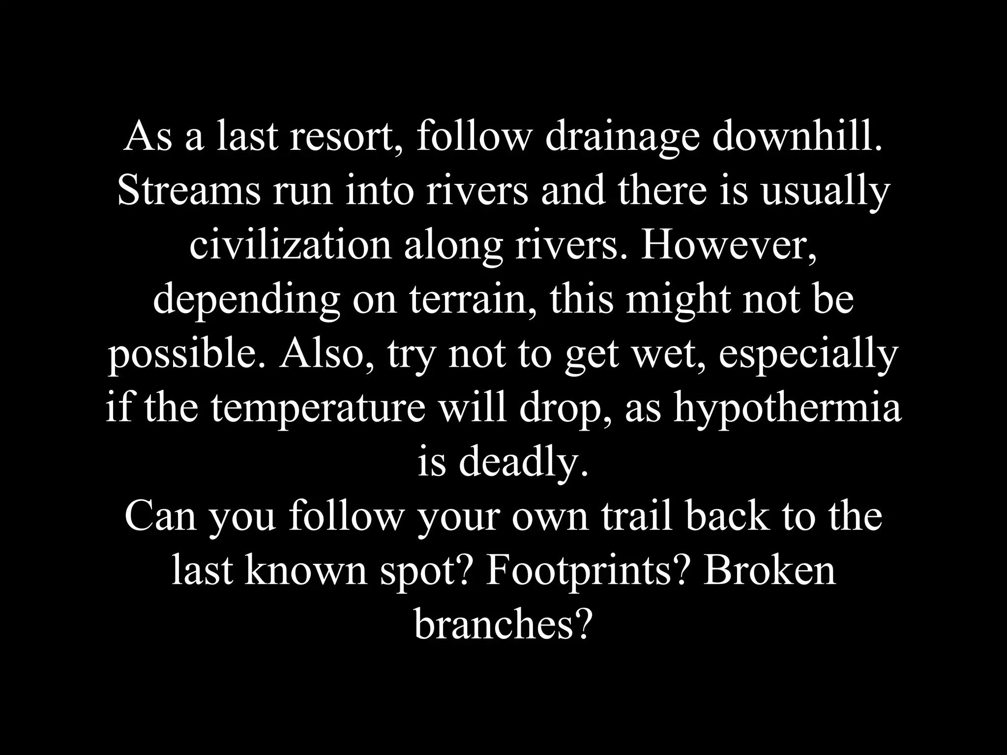 As a last resort, follow drainage downhill.
Streams run into rivers and there is usually
civilization along rivers. However,
depending on terrain, this might not be
possible. Also, try not to get wet, especially
if the temperature will drop, as hypothermia
is deadly.
Can you follow your own trail back to the
last known spot? Footprints? Broken
branches?
 
