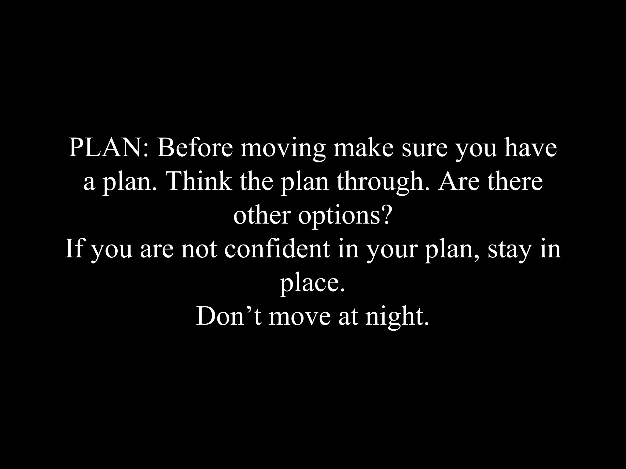 PLAN: Before moving make sure you have
a plan. Think the plan through. Are there
other options?
If you are not confident in your plan, stay in
place.
Don’t move at night.
 