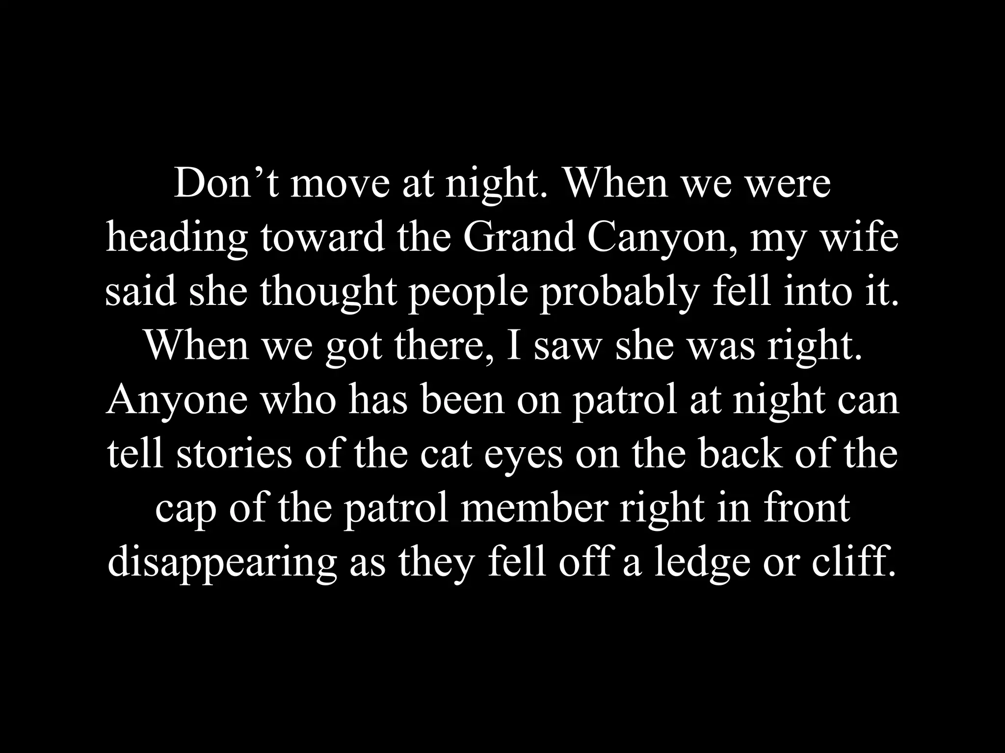 Don’t move at night. When we were
heading toward the Grand Canyon, my wife
said she thought people probably fell into it.
When we got there, I saw she was right.
Anyone who has been on patrol at night can
tell stories of the cat eyes on the back of the
cap of the patrol member right in front
disappearing as they fell off a ledge or cliff.
 