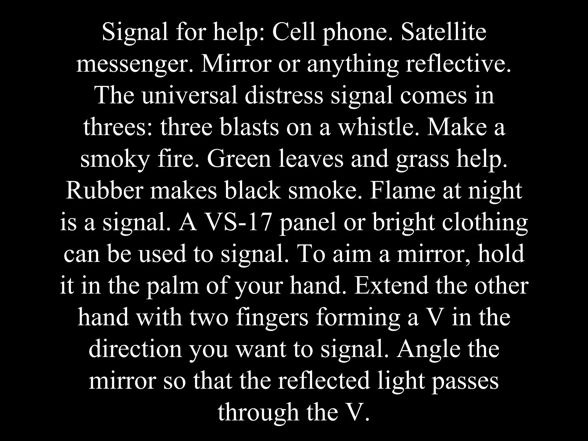 Signal for help: Cell phone. Satellite
messenger. Mirror or anything reflective.
The universal distress signal comes in
threes: three blasts on a whistle. Make a
smoky fire. Green leaves and grass help.
Rubber makes black smoke. Flame at night
is a signal. A VS-17 panel or bright clothing
can be used to signal. To aim a mirror, hold
it in the palm of your hand. Extend the other
hand with two fingers forming a V in the
direction you want to signal. Angle the
mirror so that the reflected light passes
through the V.
 