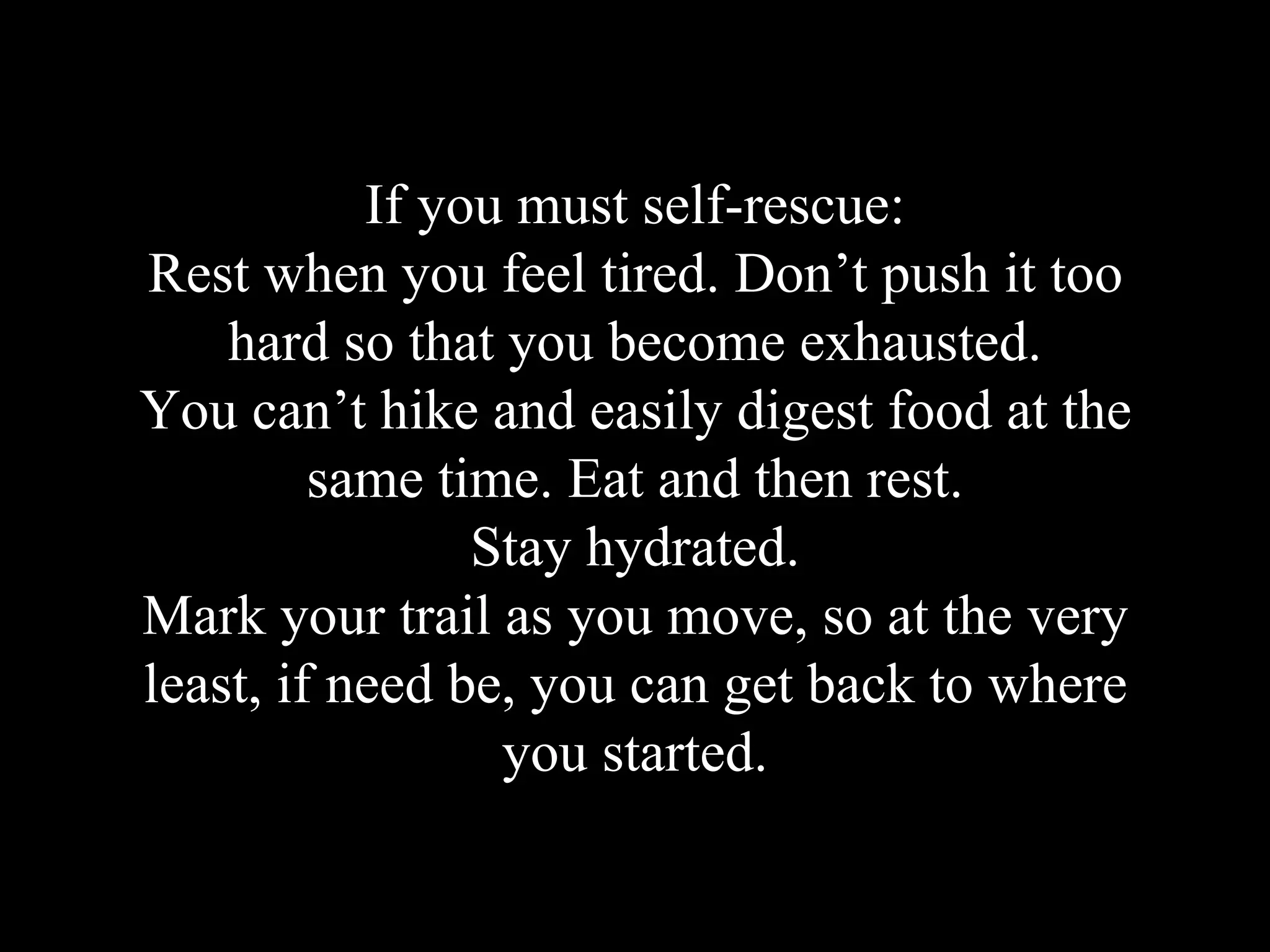 If you must self-rescue:
Rest when you feel tired. Don’t push it too
hard so that you become exhausted.
You can’t hike and easily digest food at the
same time. Eat and then rest.
Stay hydrated.
Mark your trail as you move, so at the very
least, if need be, you can get back to where
you started.
 