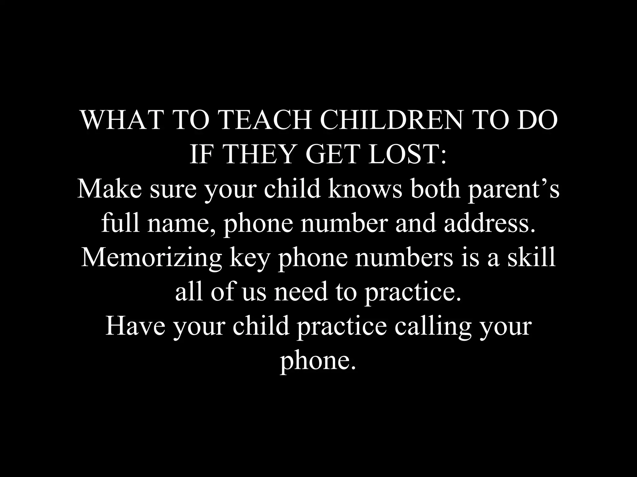 WHAT TO TEACH CHILDREN TO DO
IF THEY GET LOST:
Make sure your child knows both parent’s
full name, phone number and address.
Memorizing key phone numbers is a skill
all of us need to practice.
Have your child practice calling your
phone.
 