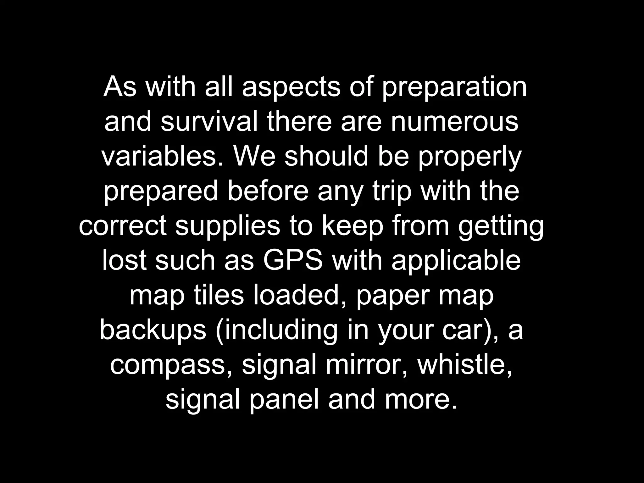 As with all aspects of preparation
and survival there are numerous
variables. We should be properly
prepared before any trip with the
correct supplies to keep from getting
lost such as GPS with applicable
map tiles loaded, paper map
backups (including in your car), a
compass, signal mirror, whistle,
signal panel and more.
 