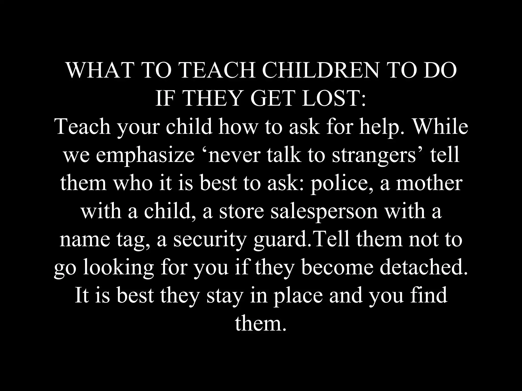 WHAT TO TEACH CHILDREN TO DO
IF THEY GET LOST:
Teach your child how to ask for help. While
we emphasize ‘never talk to strangers’ tell
them who it is best to ask: police, a mother
with a child, a store salesperson with a
name tag, a security guard.Tell them not to
go looking for you if they become detached.
It is best they stay in place and you find
them.
 