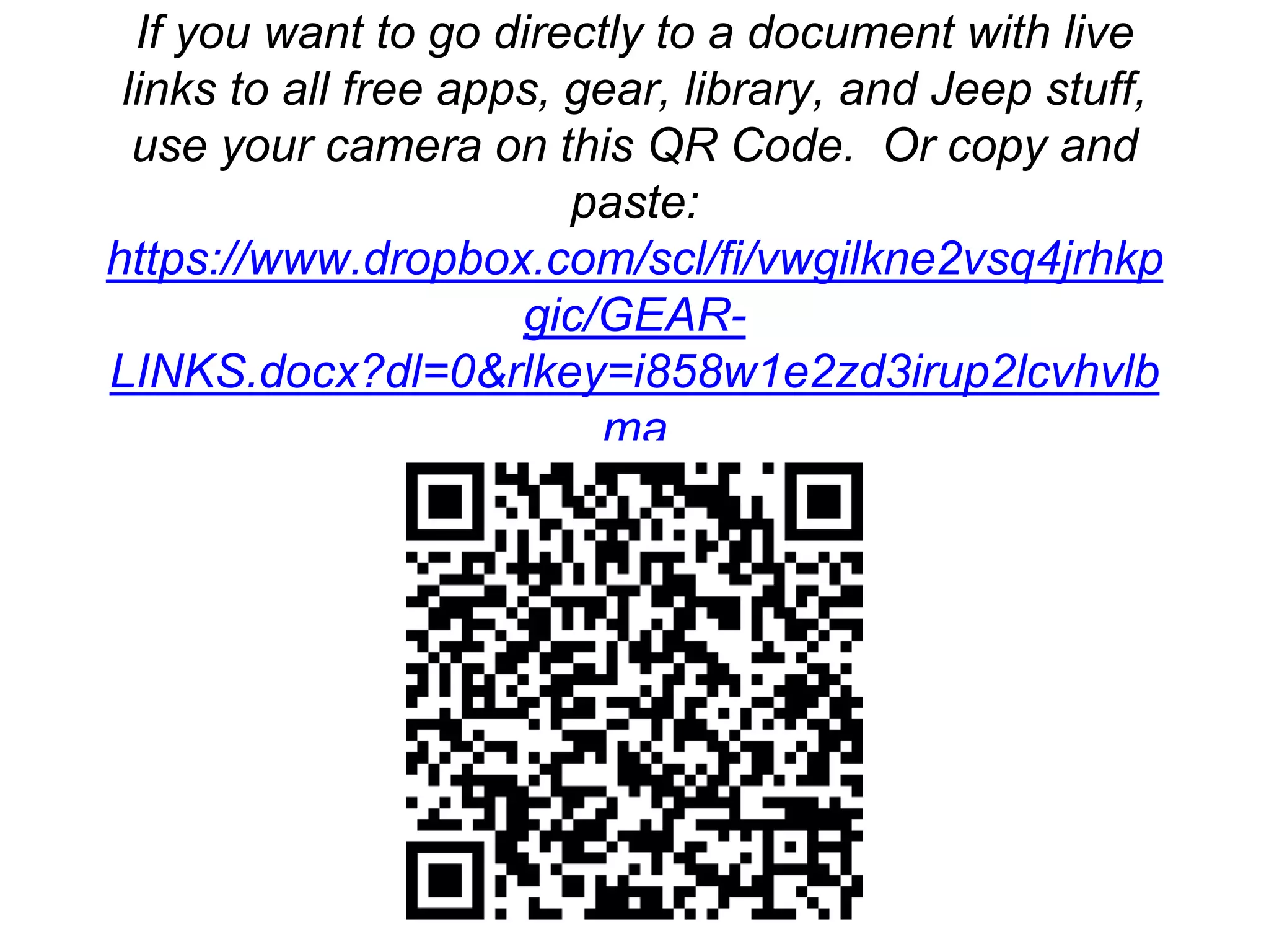More Free Information
If you want to go directly to a document with live
links to all free apps, gear, library, and Jeep stuff,
use your camera on this QR Code. Or copy and
paste:
https://www.dropbox.com/scl/fi/vwgilkne2vsq4jrhkp
gic/GEAR-
LINKS.docx?dl=0&rlkey=i858w1e2zd3irup2lcvhvlb
ma
 