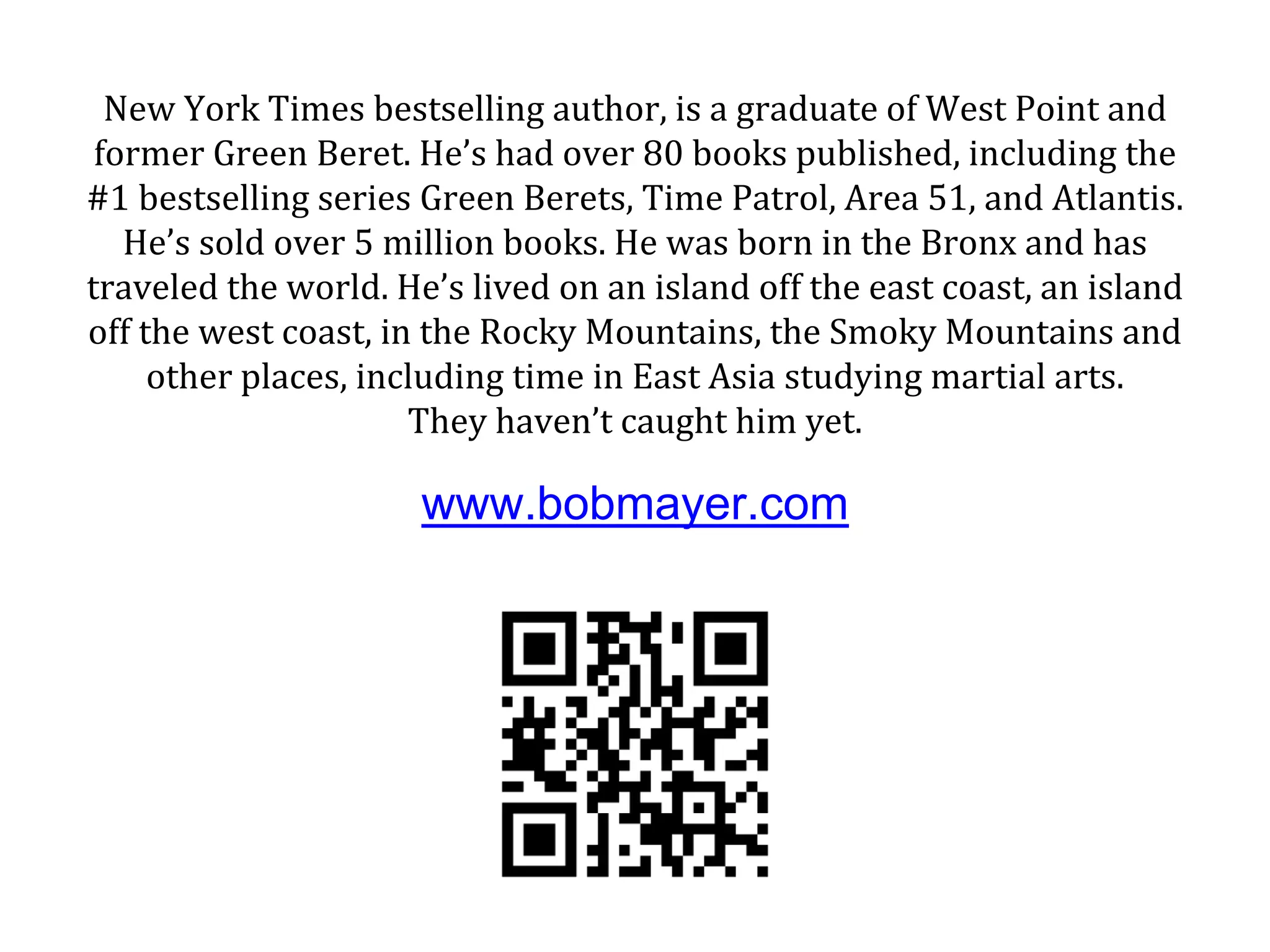 New York Times bestselling author, is a graduate of West Point and
former Green Beret. He’s had over 80 books published, including the
#1 bestselling series Green Berets, Time Patrol, Area 51, and Atlantis.
He’s sold over 5 million books. He was born in the Bronx and has
traveled the world. He’s lived on an island off the east coast, an island
off the west coast, in the Rocky Mountains, the Smoky Mountains and
other places, including time in East Asia studying martial arts.
They haven’t caught him yet.
www.bobmayer.com
 