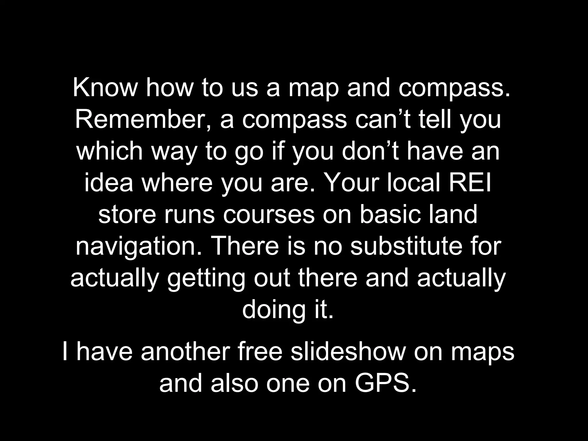 Know how to us a map and compass.
Remember, a compass can’t tell you
which way to go if you don’t have an
idea where you are. Your local REI
store runs courses on basic land
navigation. There is no substitute for
actually getting out there and actually
doing it.
I have another free slideshow on maps
and also one on GPS.
 