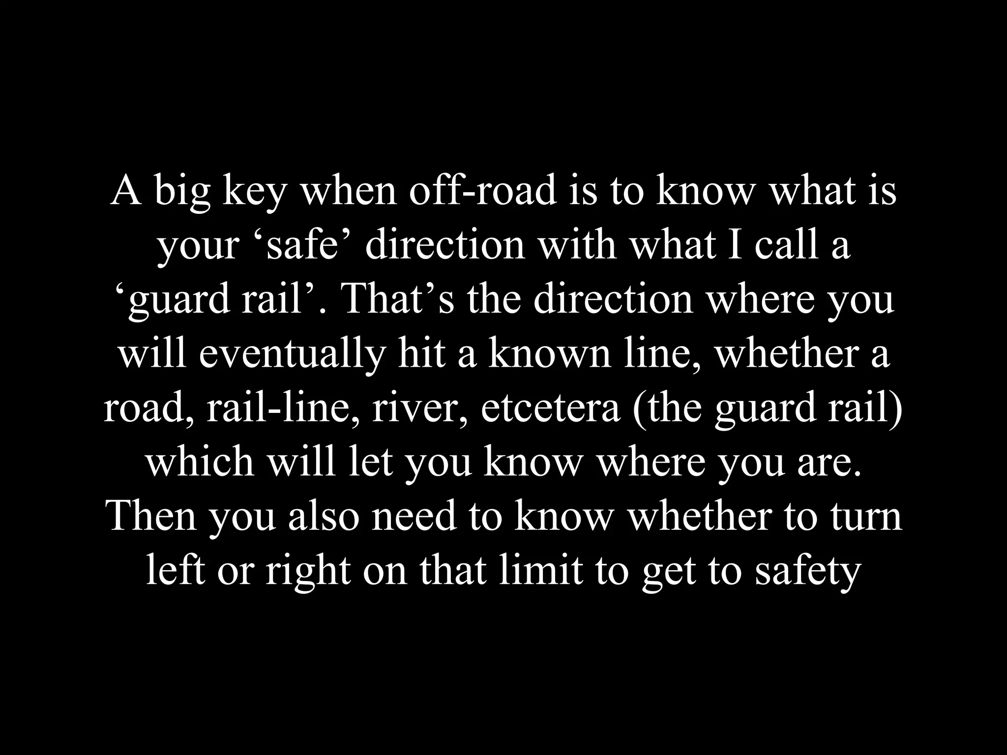 A big key when off-road is to know what is
your ‘safe’ direction with what I call a
‘guard rail’. That’s the direction where you
will eventually hit a known line, whether a
road, rail-line, river, etcetera (the guard rail)
which will let you know where you are.
Then you also need to know whether to turn
left or right on that limit to get to safety
 