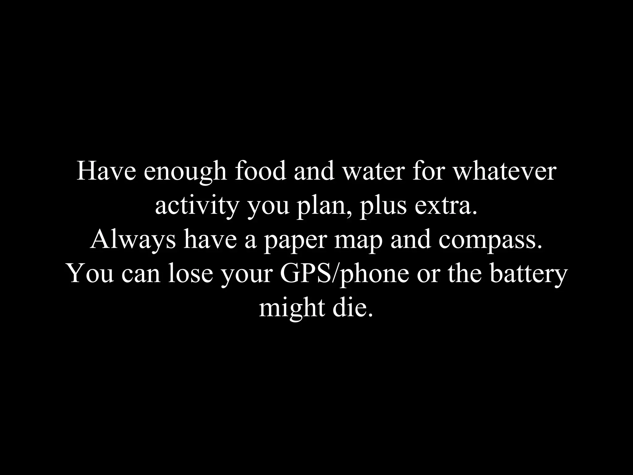 Have enough food and water for whatever
activity you plan, plus extra.
Always have a paper map and compass.
You can lose your GPS/phone or the battery
might die.
 
