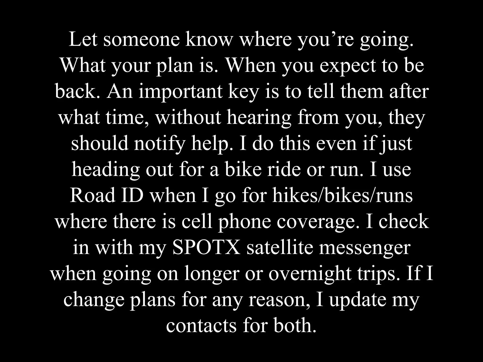 Let someone know where you’re going.
What your plan is. When you expect to be
back. An important key is to tell them after
what time, without hearing from you, they
should notify help. I do this even if just
heading out for a bike ride or run. I use
Road ID when I go for hikes/bikes/runs
where there is cell phone coverage. I check
in with my SPOTX satellite messenger
when going on longer or overnight trips. If I
change plans for any reason, I update my
contacts for both.
 