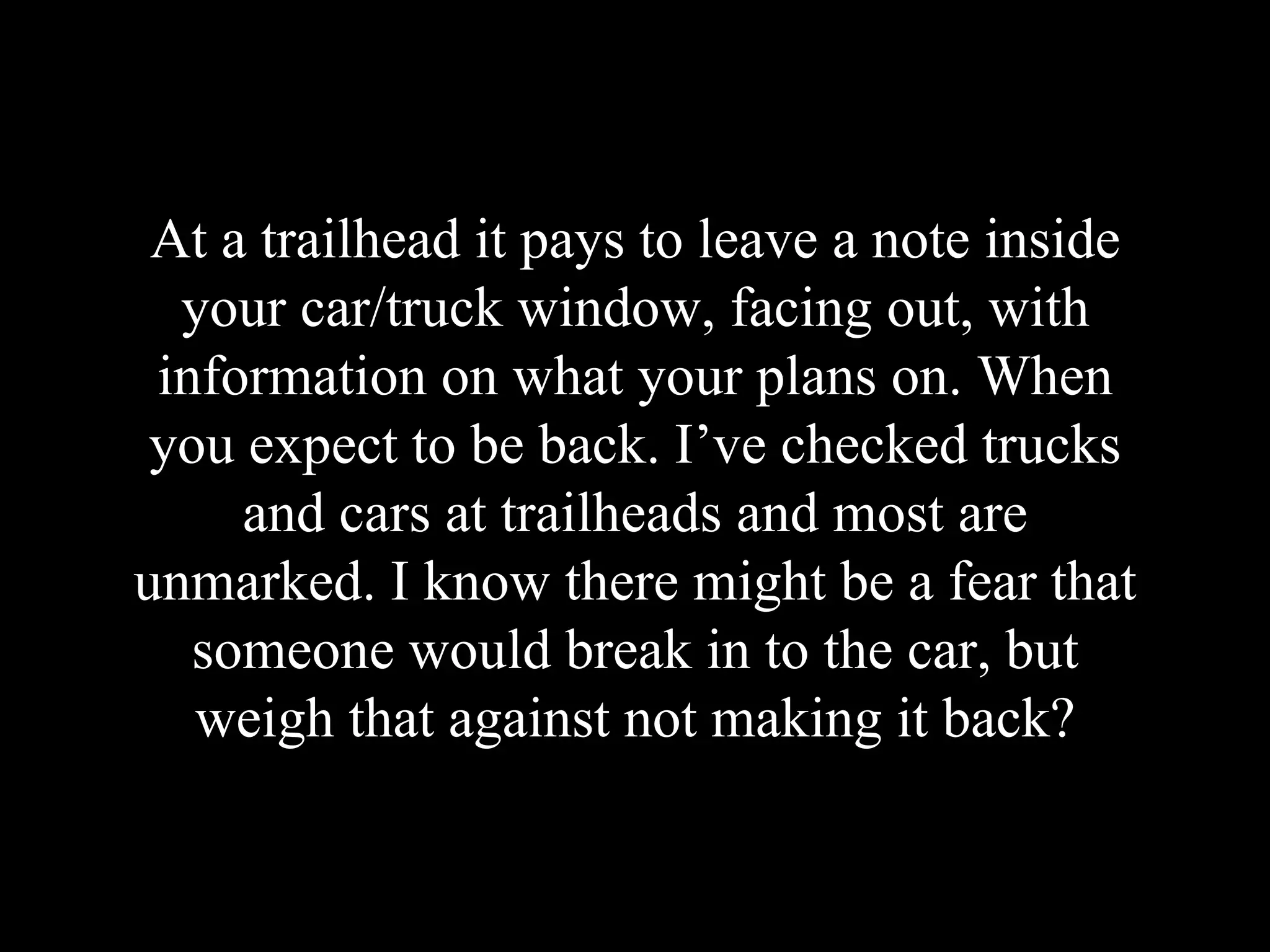 At a trailhead it pays to leave a note inside
your car/truck window, facing out, with
information on what your plans on. When
you expect to be back. I’ve checked trucks
and cars at trailheads and most are
unmarked. I know there might be a fear that
someone would break in to the car, but
weigh that against not making it back?
 