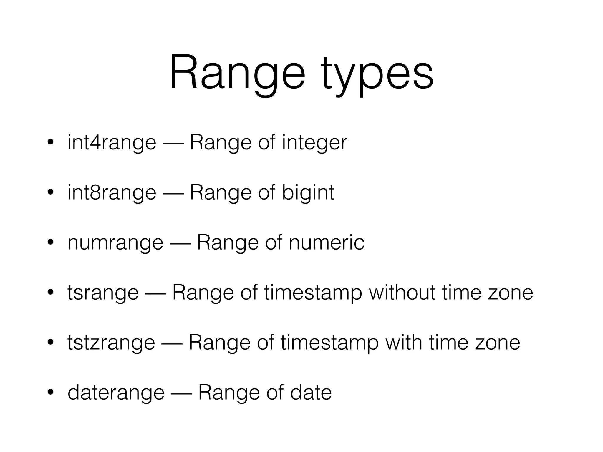 Range types • int4range — Range of integer • int8range — Range of bigint • numrange — Range of numeric • tsrange — Range of timestamp without time zone • tstzrange — Range of timestamp with time zone • daterange — Range of date 