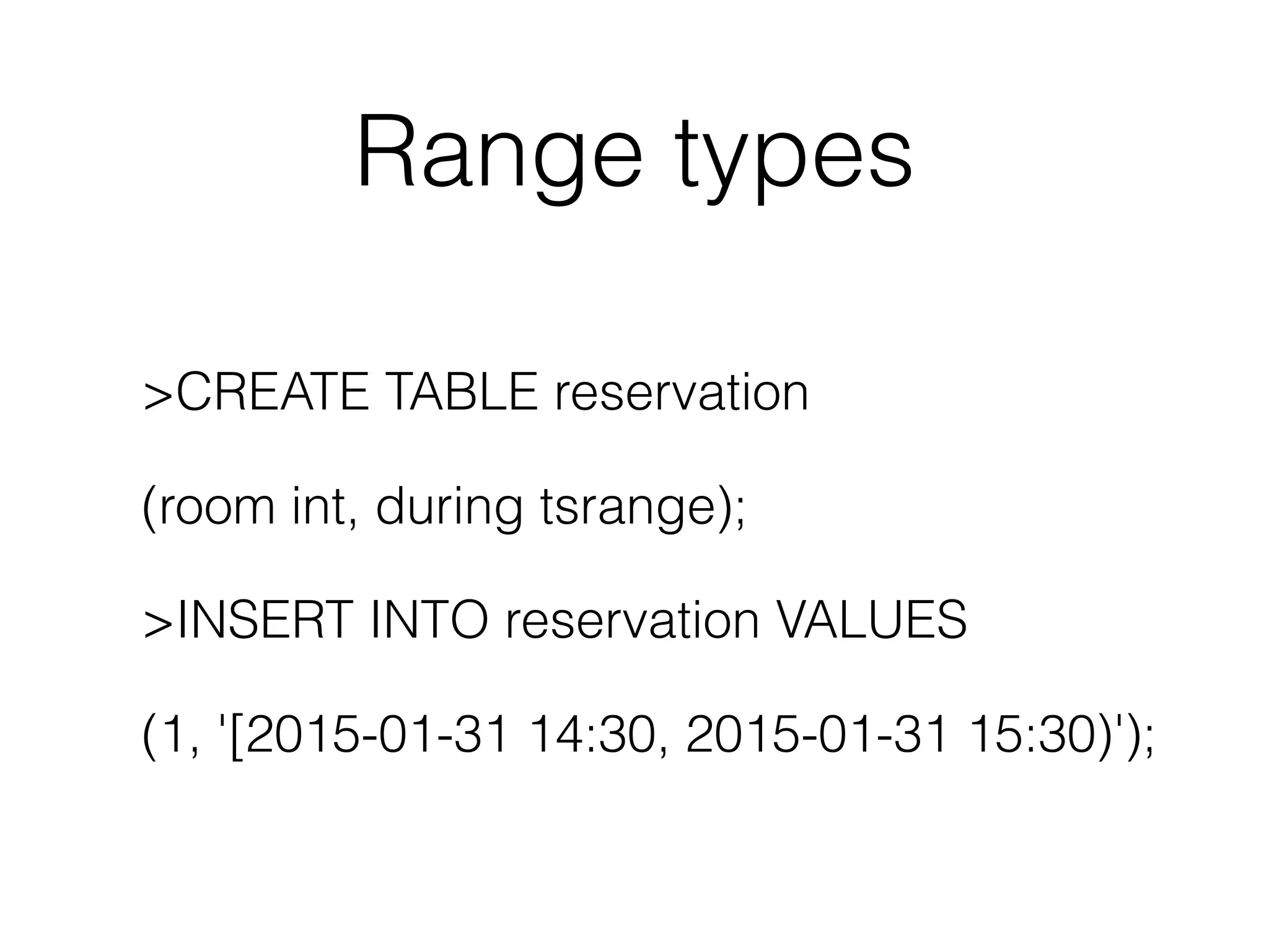 Range types >CREATE TABLE reservation (room int, during tsrange); >INSERT INTO reservation VALUES (1, '[2015-01-31 14:30, 2015-01-31 15:30)'); 
