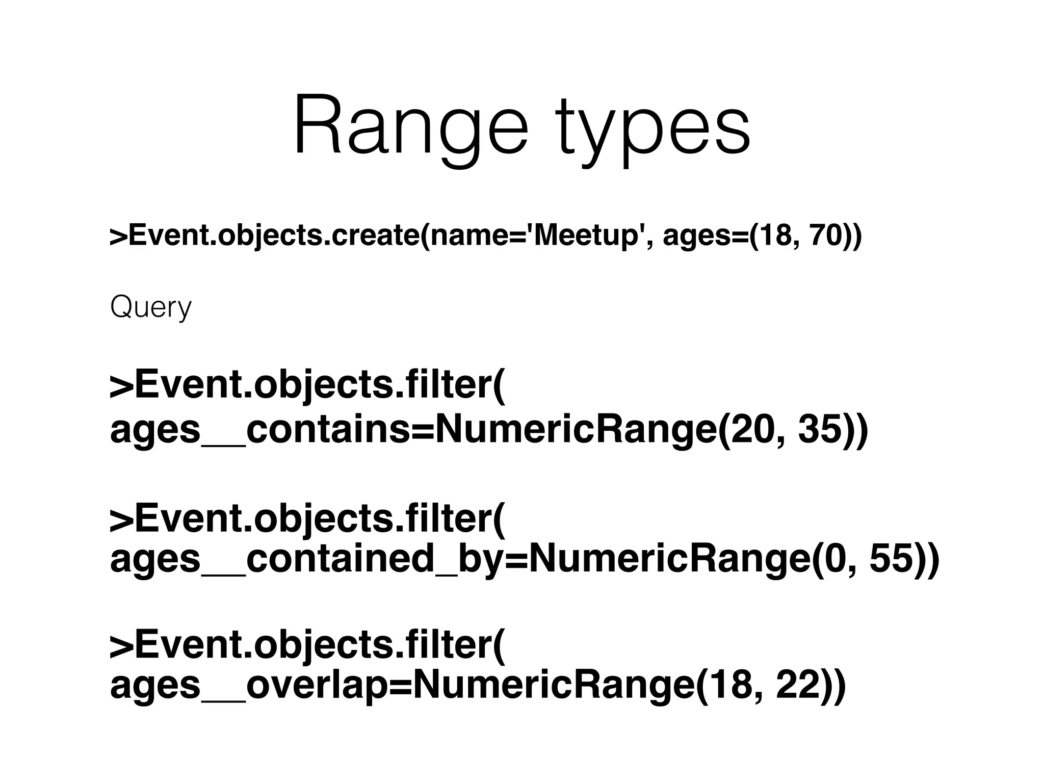 Range types >Event.objects.create(name='Meetup', ages=(18, 70)) Query >Event.objects.ﬁlter( ages__contains=NumericRange(20, 35)) >Event.objects.ﬁlter( ages__contained_by=NumericRange(0, 55)) >Event.objects.ﬁlter( ages__overlap=NumericRange(18, 22)) 