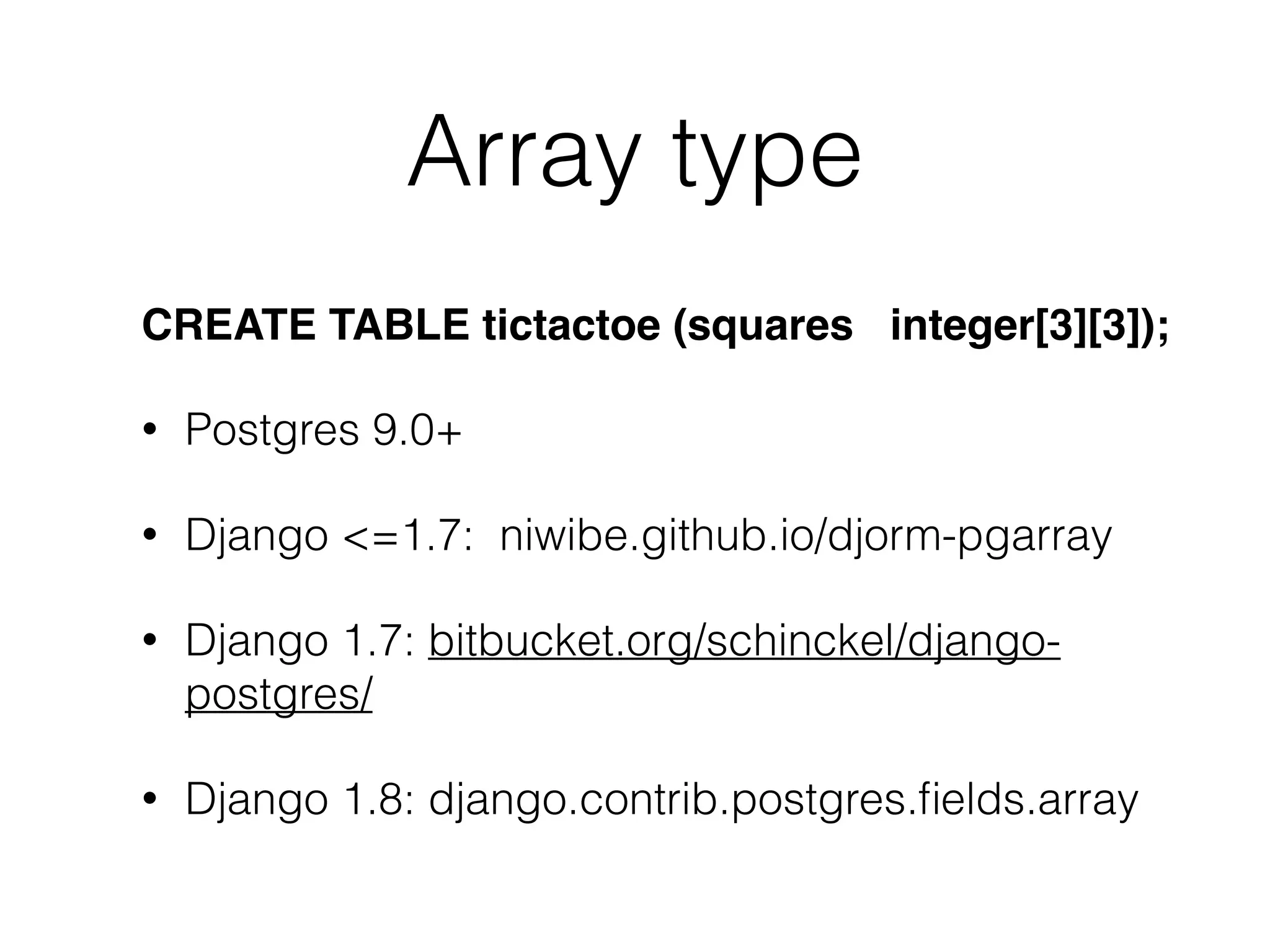 Array type CREATE TABLE tictactoe (squares integer[3][3]); • Postgres 9.0+ • Django <=1.7: niwibe.github.io/djorm-pgarray • Django 1.7: bitbucket.org/schinckel/django- postgres/ • Django 1.8: django.contrib.postgres.ﬁelds.array 