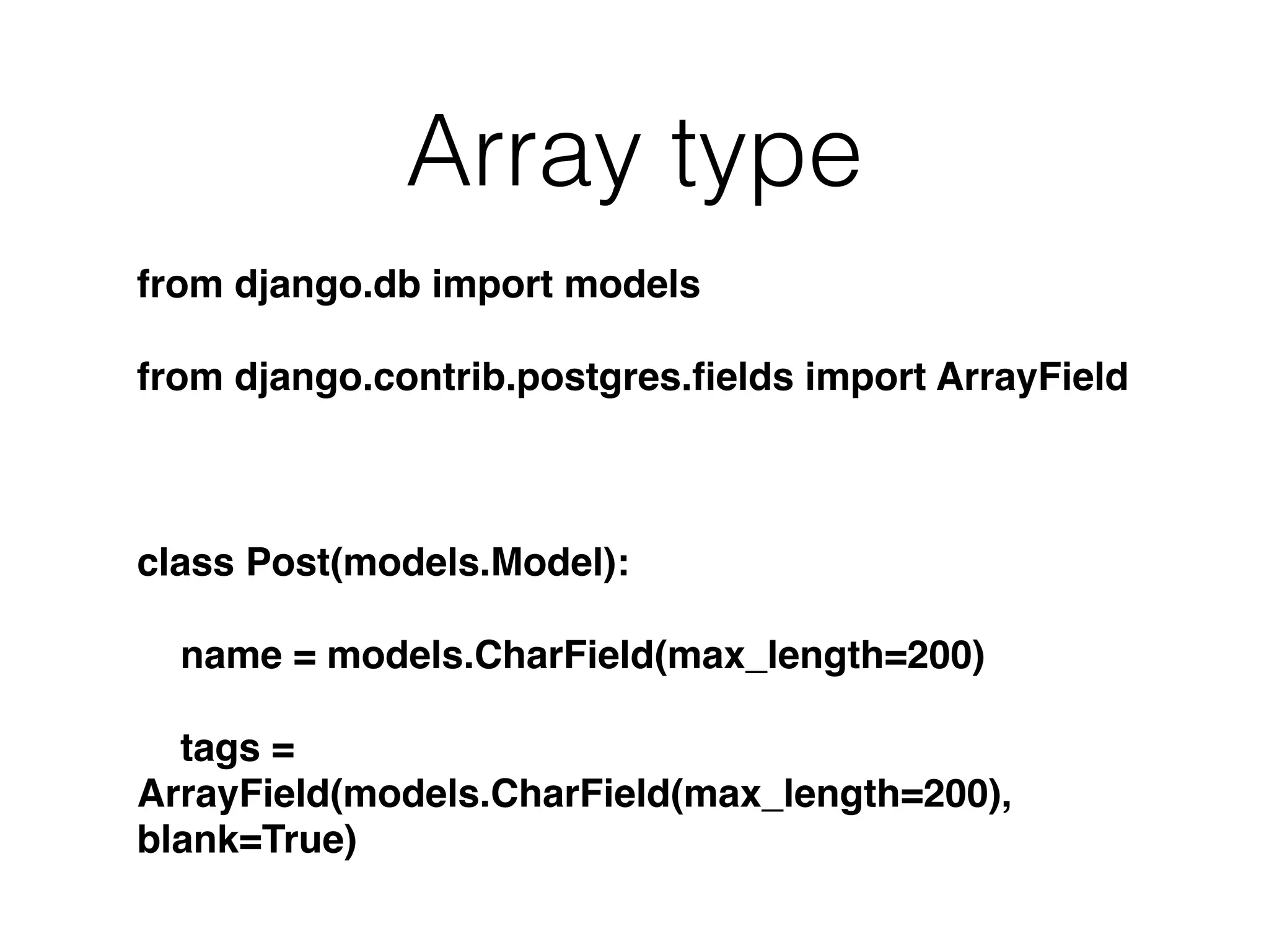 Array type from django.db import models from django.contrib.postgres.ﬁelds import ArrayField class Post(models.Model): name = models.CharField(max_length=200) tags = ArrayField(models.CharField(max_length=200), blank=True) 