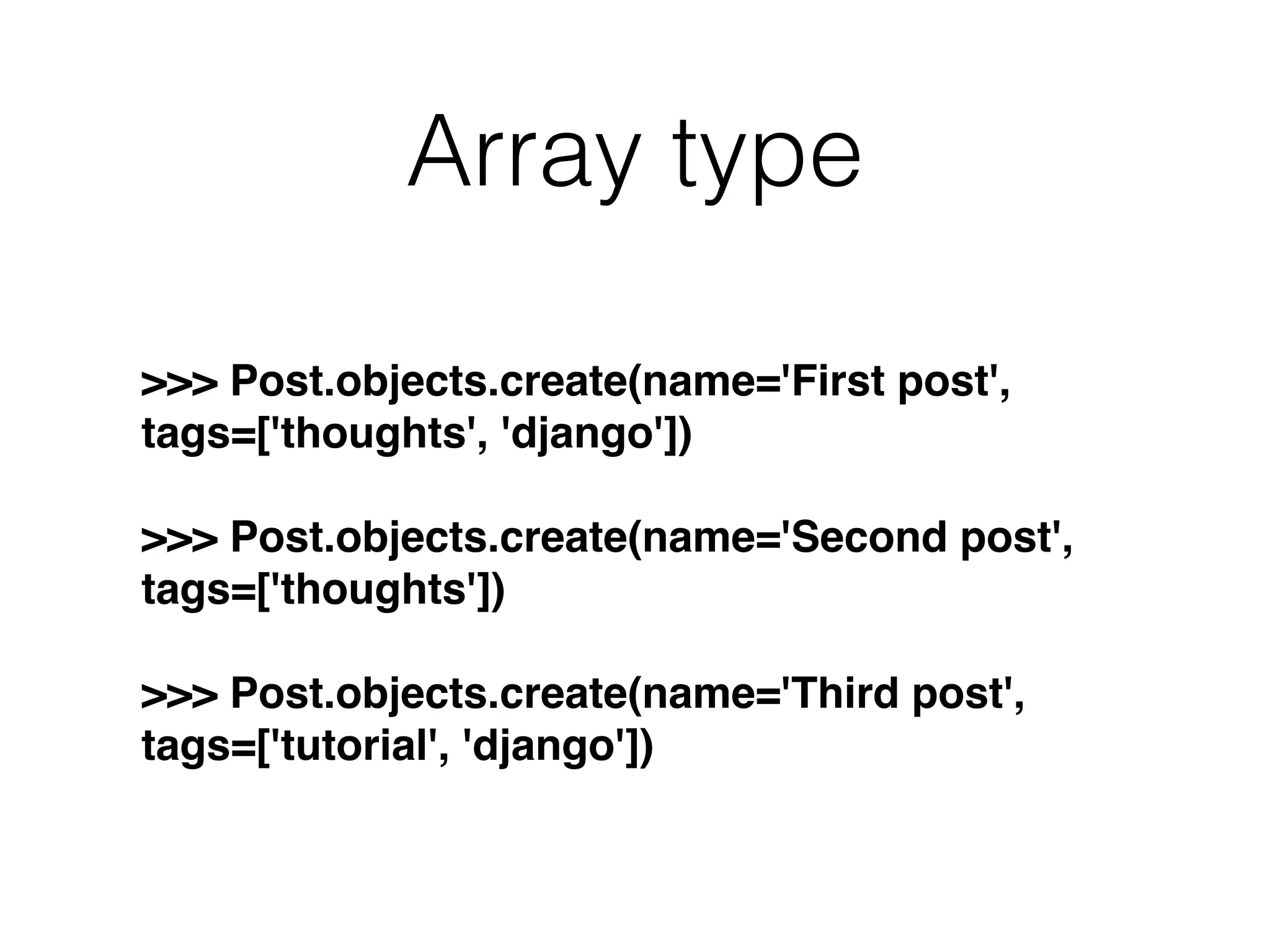 Array type >>> Post.objects.create(name='First post', tags=['thoughts', 'django']) >>> Post.objects.create(name='Second post', tags=['thoughts']) >>> Post.objects.create(name='Third post', tags=['tutorial', 'django']) 