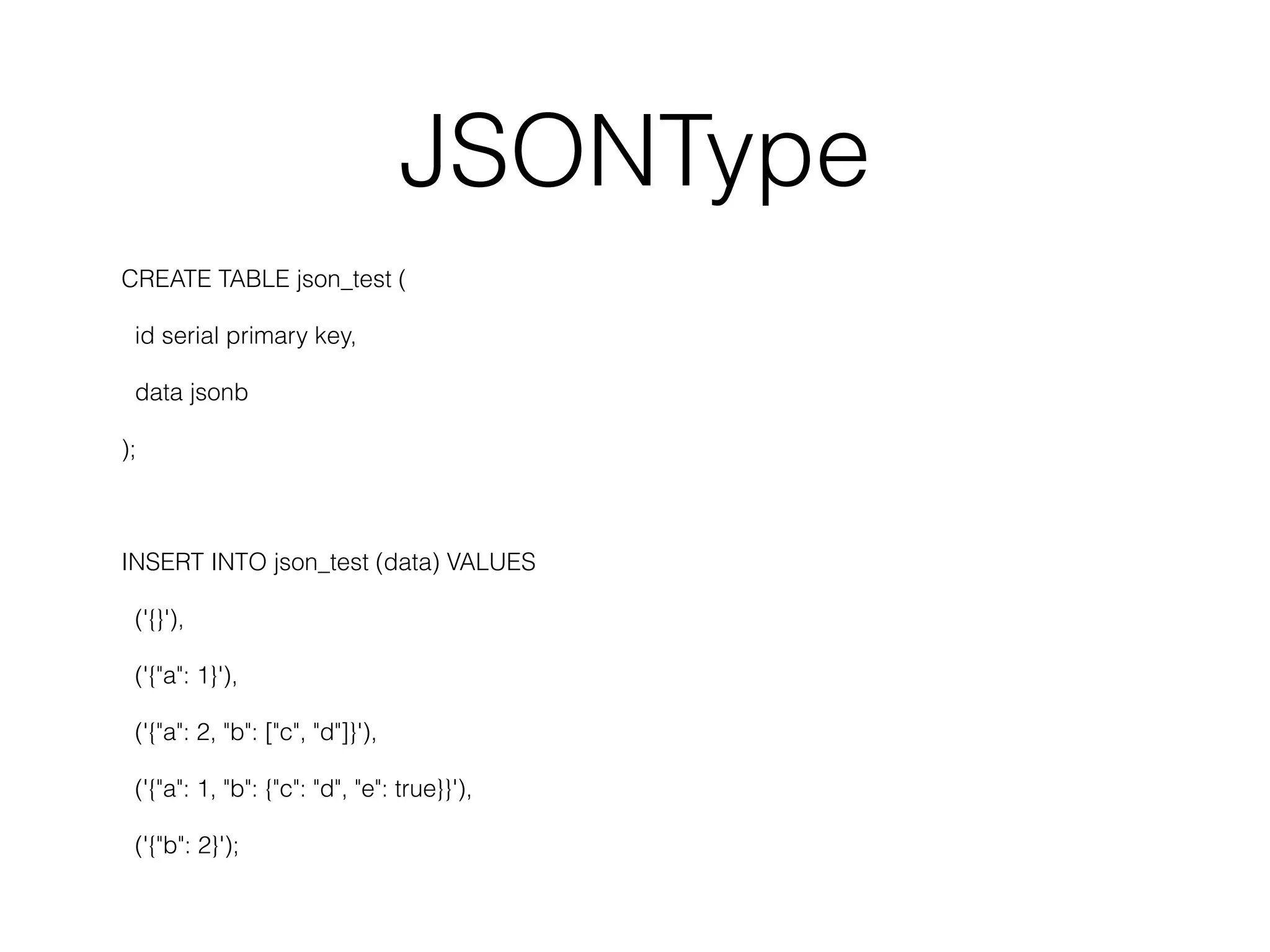 JSONType CREATE TABLE json_test ( id serial primary key, data jsonb ); INSERT INTO json_test (data) VALUES ('{}'), ('{"a": 1}'), ('{"a": 2, "b": ["c", "d"]}'), ('{"a": 1, "b": {"c": "d", "e": true}}'), ('{"b": 2}'); 
