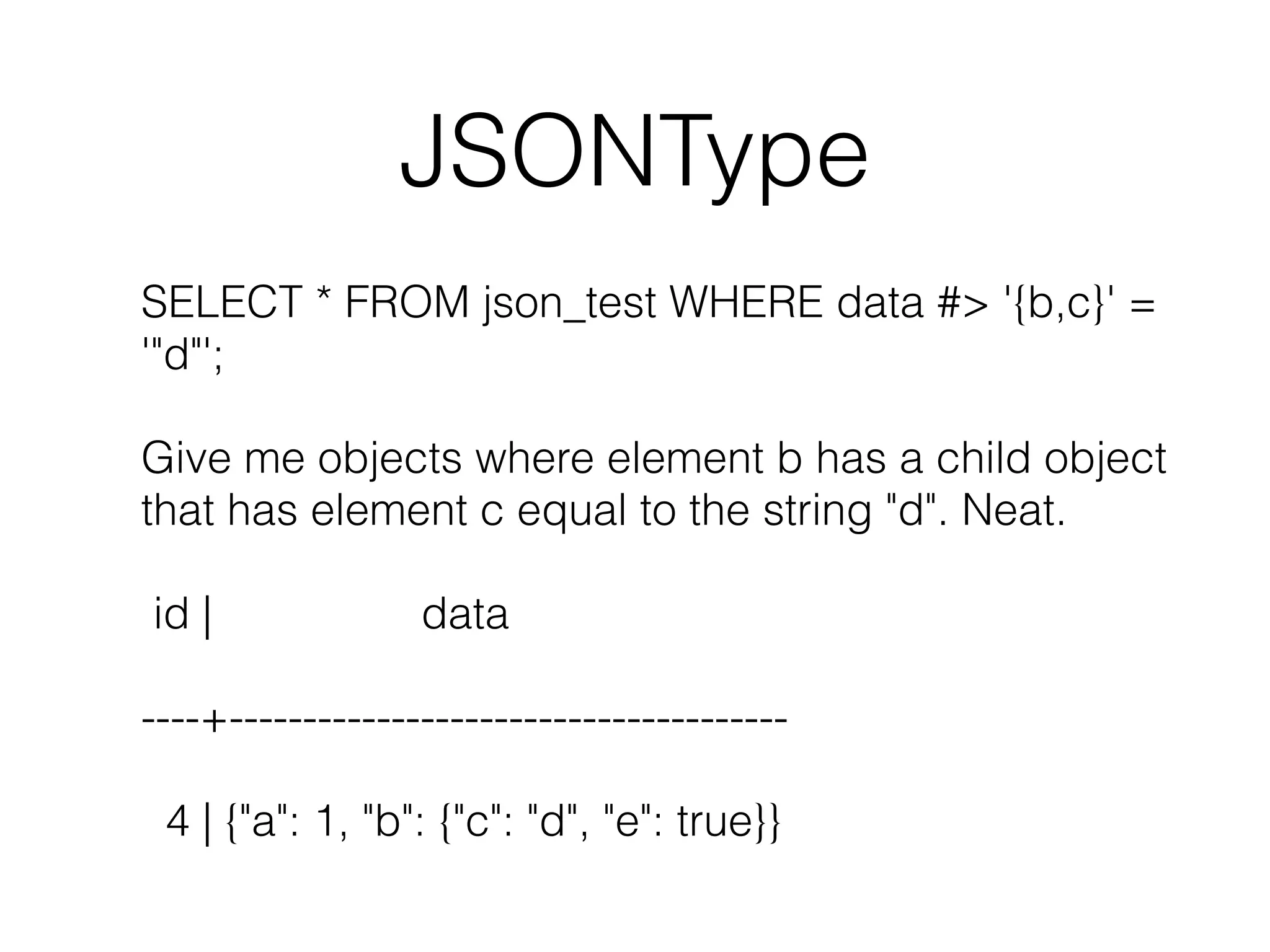 JSONType SELECT * FROM json_test WHERE data #> '{b,c}' = '"d"'; Give me objects where element b has a child object that has element c equal to the string "d". Neat. id | data ----+-------------------------------------- 4 | {"a": 1, "b": {"c": "d", "e": true}} 