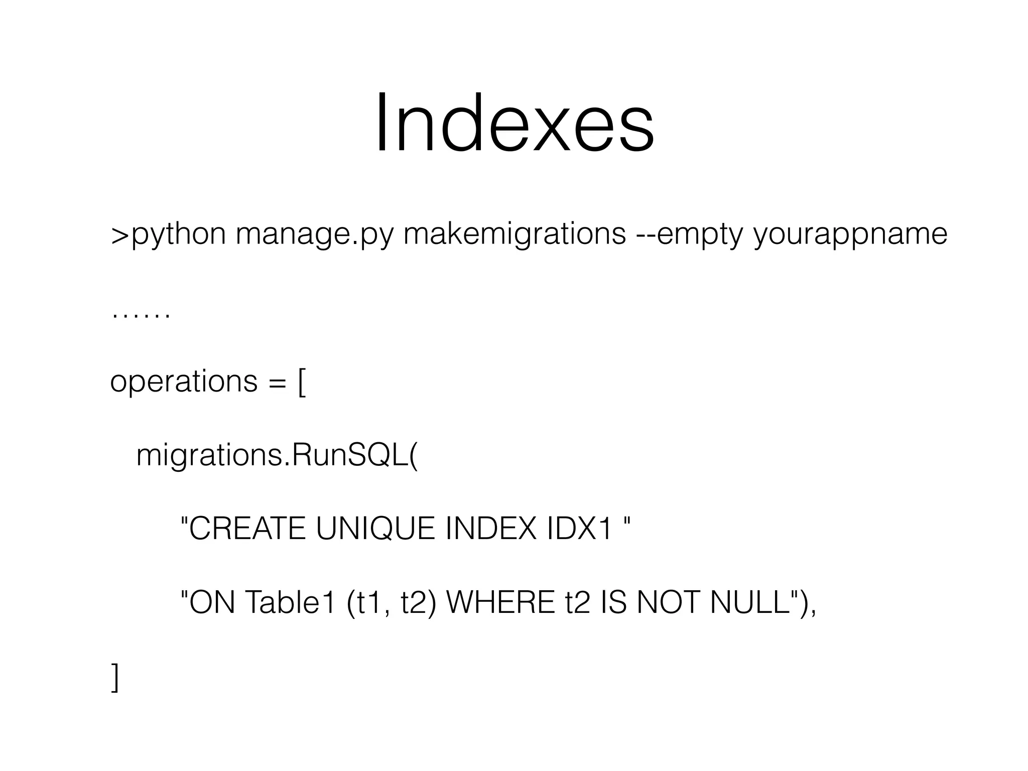 Indexes >python manage.py makemigrations --empty yourappname …… operations = [ migrations.RunSQL( "CREATE UNIQUE INDEX IDX1 " "ON Table1 (t1, t2) WHERE t2 IS NOT NULL"), ] 