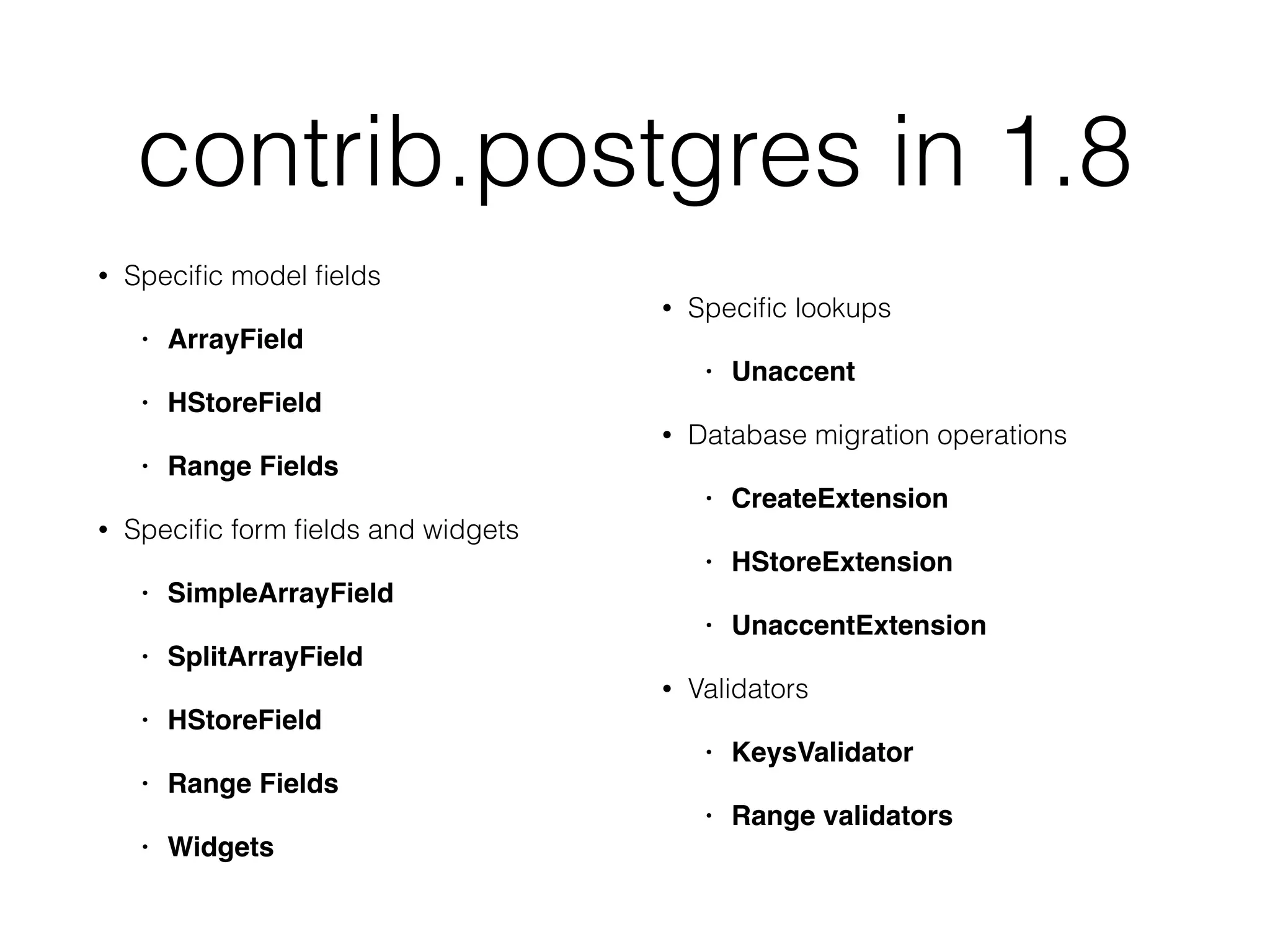 contrib.postgres in 1.8 • Speciﬁc model ﬁelds • ArrayField • HStoreField • Range Fields • Speciﬁc form ﬁelds and widgets • SimpleArrayField • SplitArrayField • HStoreField • Range Fields • Widgets • Speciﬁc lookups • Unaccent • Database migration operations • CreateExtension • HStoreExtension • UnaccentExtension • Validators • KeysValidator • Range validators 