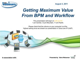 August 3, 2011



                       Getting Maximum Value
                       From BPM and Workflow
                                     This presentation will begin at 2:00 pm ET
                                    1 pm Central, 12 pm Mountain, 11 am Pacific

                               Please check that the volume on your computer is at the
                       highest setting since we stream our presentation in Voice over IP (VoIP)




In association with:                                         Presented by: Steve Weissman
 