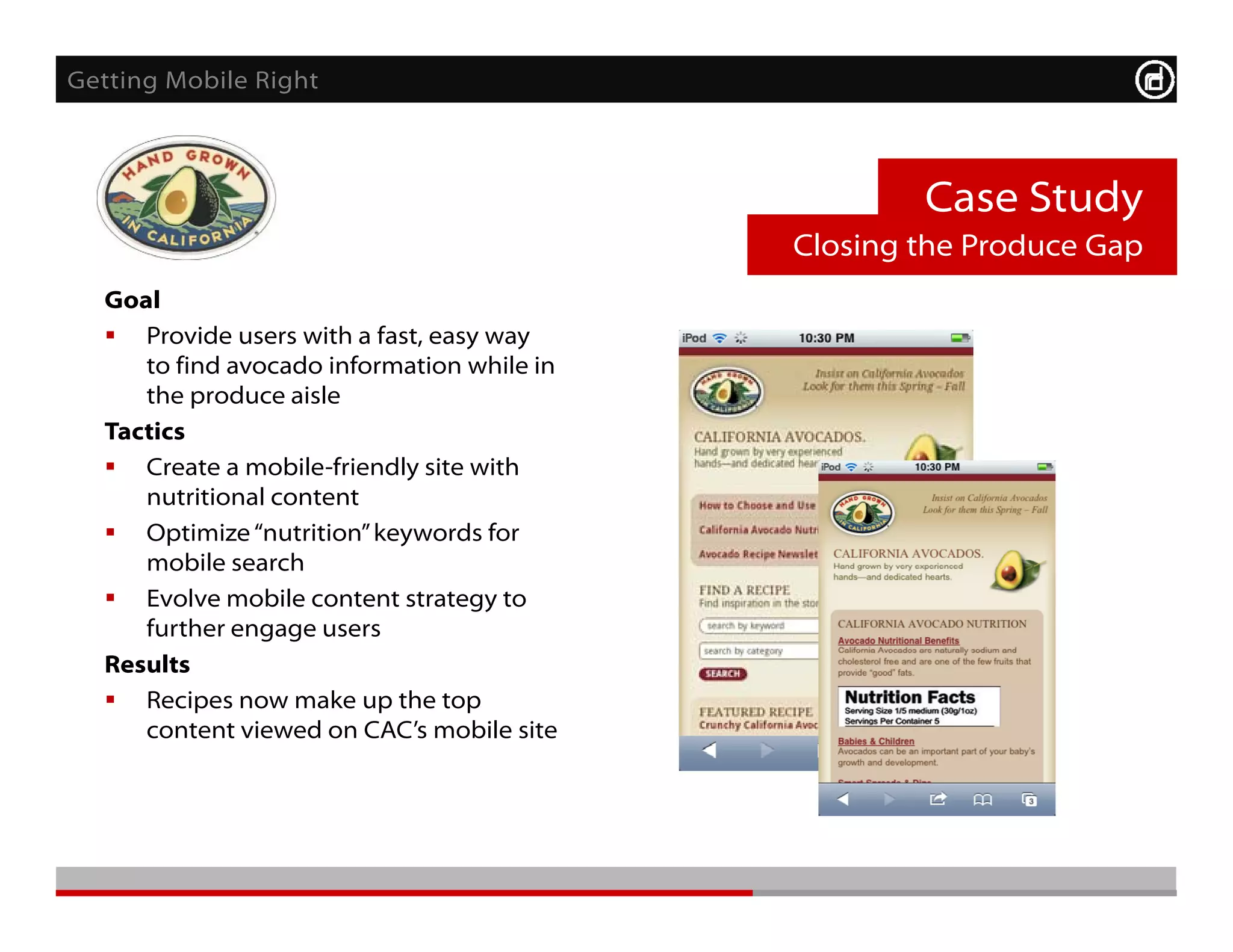 Getting Mobile Right



                                                    Case Study
                                            Closing the Produce Gap
  Goal
   Provide users with a fast, easy way
     to find avocado information while in
     the produce aisle
  Tactics
   Create a mobile-friendly site with
     nutritional content
   Optimize “nutrition” keywords for
                nutrition
     mobile search
   Evolve mobile content strategy to
     further engage users
  R    l
  Results
   Recipes now make up the top
     content viewed on CAC’s mobile site
 
