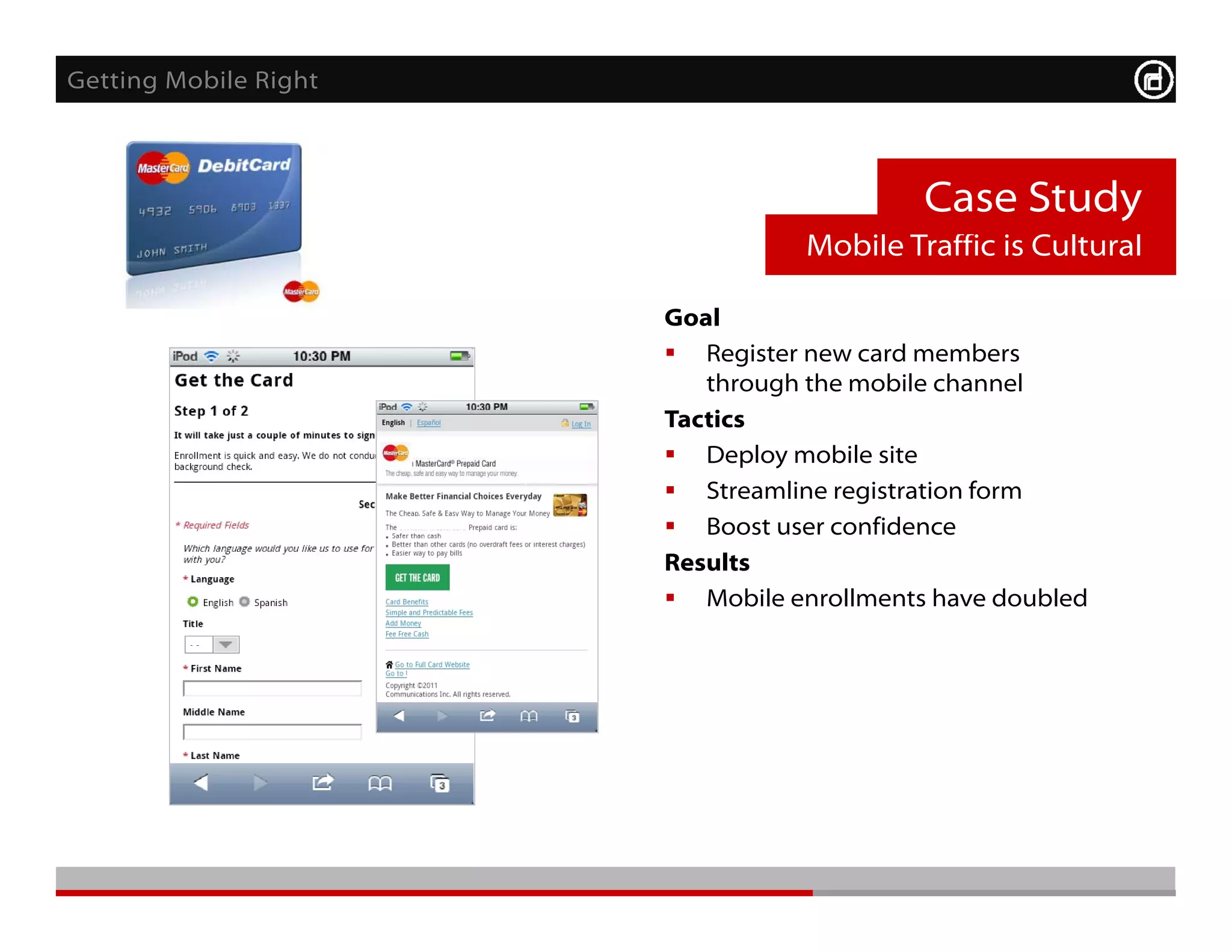 Getting Mobile Right



                                           Case Study
                                  Mobile Traffic is Cultural

                       Goal
                        Register new card members
                          through the mobile channel
                       Tactics
                        Deploy mobile site
                        Streamline registration form
                        Boost user confidence
                       Results
                        Mobile enrollments have doubled
 