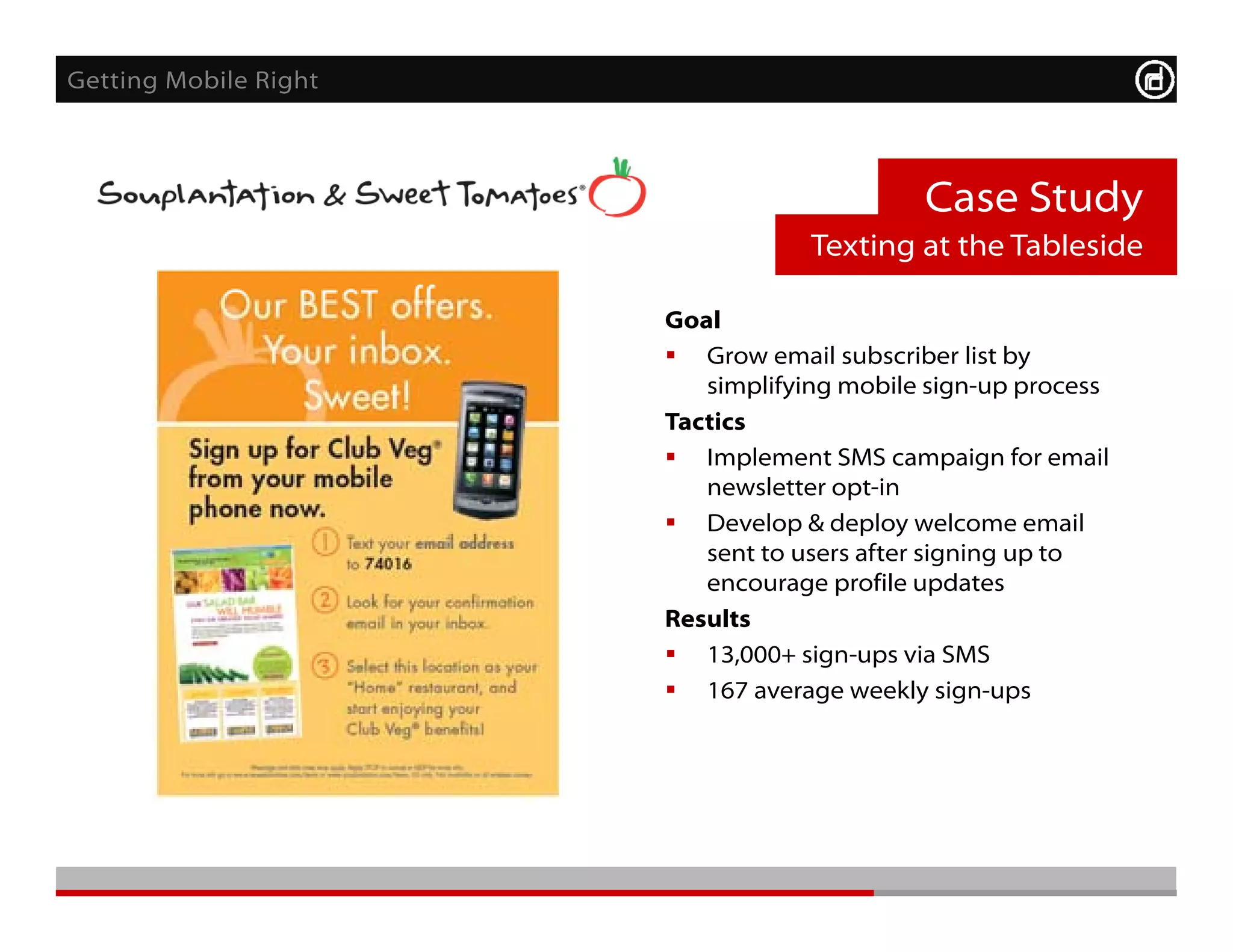 Getting Mobile Right



                                            Case Study
                                   Texting at the Tableside

                       Goal
                        Grow email subscriber list by
                          simplifying mobile sign-up process
                       Tactics
                       T ti
                        Implement SMS campaign for email
                          newsletter opt-in
                        Develop & deploy welcome email
                                 p      p y
                          sent to users after signing up to
                          encourage profile updates
                       Results
                        13 000+ sign-ups via SMS
                          13,000+
                        167 average weekly sign-ups
 